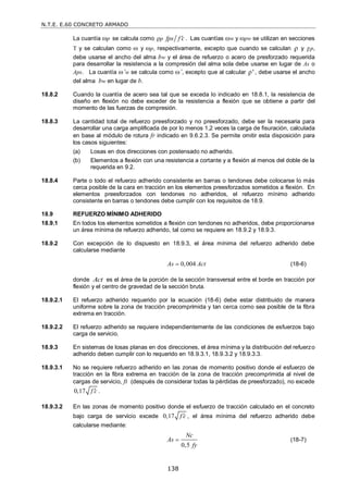 N.T.E. E.60 CONCRETO ARMADO
138
La cuantía p se calcula como ρp fps f c
 . Las cuantías w y pw se utilizan en secciones
T y se calculan como  y p, respectivamente, excepto que cuando se calculan ρ y ρp,
debe usarse el ancho del alma bw y el área de refuerzo o acero de presforzado requerida
para desarrollar la resistencia a la compresión del alma sola debe usarse en lugar de As o
Aps. La cuantía ’w se calcula como ’, excepto que al calcular ρ' , debe usarse el ancho
del alma bw en lugar de b.
18.8.2 Cuando la cuantía de acero sea tal que se exceda lo indicado en 18.8.1, la resistencia de
diseño en flexión no debe exceder de la resistencia a flexión que se obtiene a partir del
momento de las fuerzas de compresión.
18.8.3 La cantidad total de refuerzo preesforzado y no preesforzado, debe ser la necesaria para
desarrollar una carga amplificada de por lo menos 1,2 veces la carga de fisuración, calculada
en base al módulo de rotura fr indicado en 9.6.2.3. Se permite omitir esta disposición para
los casos siguientes:
(a) Losas en dos direcciones con postensado no adherido.
(b) Elementos a flexión con una resistencia a cortante y a flexión al menos del doble de la
requerida en 9.2.
18.8.4 Parte o todo el refuerzo adherido consistente en barras o tendones debe colocarse lo más
cerca posible de la cara en tracción en los elementos preesforzados sometidos a flexión. En
elementos preesforzados con tendones no adheridos, el refuerzo mínimo adherido
consistente en barras o tendones debe cumplir con los requisitos de 18.9.
18.9 REFUERZO MÍNIMO ADHERIDO
18.9.1 En todos los elementos sometidos a flexión con tendones no adheridos, debe proporcionarse
un área mínima de refuerzo adherido, tal como se requiere en 18.9.2 y 18.9.3.
18.9.2 Con excepción de lo dispuesto en 18.9.3, el área mínima del refuerzo adherido debe
calcularse mediante
0,004
As Act
 (18-6)
donde Act es el área de la porción de la sección transversal entre el borde en tracción por
flexión y el centro de gravedad de la sección bruta.
18.9.2.1 El refuerzo adherido requerido por la ecuación (18-6) debe estar distribuido de manera
uniforme sobre la zona de tracción precomprimida y tan cerca como sea posible de la fibra
extrema en tracción.
18.9.2.2 El refuerzo adherido se requiere independientemente de las condiciones de esfuerzos bajo
carga de servicio.
18.9.3 En sistemas de losas planas en dos direcciones, el área mínima y la distribución del refuerzo
adherido deben cumplir con lo requerido en 18.9.3.1, 18.9.3.2 y 18.9.3.3.
18.9.3.1 No se requiere refuerzo adherido en las zonas de momento positivo donde el esfuerzo de
tracción en la fibra extrema en tracción de la zona de tracción precomprimida al nivel de
cargas de servicio, ft (después de considerar todas la pérdidas de preesforzado), no excede
0,17 f c
 .
18.9.3.2 En las zonas de momento positivo donde el esfuerzo de tracción calculado en el concreto
bajo carga de servicio excede 0,17 f c
 , el área mínima del refuerzo adherido debe
calcularse mediante:
0,5
Nc
As
fy
 (18-7)
 