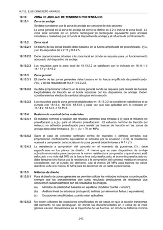 N.T.E. E.60 CONCRETO ARMADO
141
18.13 ZONA DE ANCLAJE DE TENDONES POSTENSADOS
18.13.1 Zona de anclaje
Se debe considerar que la zona de anclaje se compone de dos sectores:
La zona general es la zona de anclaje tal como se define en 2.2 e incluye la zona local. La
zona local consiste en un prisma rectangular (o rectangular equivalente para anclajes
circulares u ovalados) que circunda al dispositivo de anclaje y al refuerzo de confinamiento.
18.13.2 Zona local
18.13.2.1 El diseño de las zonas locales debe basarse en la fuerza amplificada de preesforzado, Ppu,
y en los requisitos de 9.2.11 y 9.3.2.5.
18.13.2.2 Debe proporcionarse refuerzo a la zona local en donde se requiera para un funcionamiento
adecuado del dispositivo de anclaje.
18.13.2.3 Los requisitos para la zona local de 18.13.2.2 se satisfacen con lo indicado en 18.14.1 ó
18.15.1 y 18.15.2.
18.13.3 Zona general
18.13.3.1 El diseño de las zonas generales debe basarse en la fuerza amplificada de preesforzado,
Ppu, y en los requisitos de 9.2.11 y 9.3.2.5.
18.13.3.2 Se debe proporcionar refuerzo en la zona general donde se requiera para resistir las fuerzas
longitudinales de tracción en el borde inducidas por los dispositivos de anclaje. Deben
considerarse los efectos de cambios abruptos en la sección.
18.13.3.3 Los requisitos para la zona general establecidos en 18.13.3.2 se consideran satisfechos si se
cumple con 18.13.4, 18.13.5, 18.13.6 y cada vez que sea aplicable con lo indicado en
18.14.2, 18.14.3, ó 18.15.3.
18.13.4 Resistencia nominal de los materiales
18.13.4.1 El esfuerzo nominal a tracción del refuerzo adherido esta limitada a fy para el refuerzo no
preesforzado y a fpy para el refuerzo preesforzado. El esfuerzo nominal de tracción del
refuerzo no adherido preesforzado para resistir las fuerzas de tracción en las zonas de
anclaje debe estar limitado a 70
fps fse
  en MPa.
18.13.4.2 Salvo el caso de concreto confinado dentro de espirales o estribos cerrados que
proporcionen confinamiento equivalente al indicado por la ecuación (10-5), la resistencia
nominal a compresión del concreto en la zona general debe limitarse a 0,7λ f ci
 .
18.13.4.3 La resistencia a compresión del concreto en el momento de postensar, f ci
 , debe
especificarse en los planos de diseño. A menos que se usen dispositivos de anclaje
sobredimensionados para compensar la menor resistencia a compresión o que el acero esté
esforzado a no más del 50% de la fuerza final del preesforzado, el acero de preesforzado no
debe tensarse sino hasta que la resistencia a la compresión del concreto medida en ensayos
consistentes con el curado del elemento, sea al menos 28 MPa para torones de varios
alambres o de a lo menos 17 MPa para los tendones de un cable o para barras.
18.13.5 Métodos de diseño
18.13.5.1 Para el diseño de zonas generales se permiten utilizar los métodos indicados a continuación,
siempre que los procedimientos den como resultado predicciones de resistencia que
concuerden sustancialmente con los resultados de ensayos.
(a) Modelos de plasticidad basados en equilibrio (modelos ―puntal - tensor‖).
(b) Análisis lineal de esfuerzos (incluyendo análisis por elementos finitos o equivalente).
(c) Ecuaciones simplificadas, cuando sean aplicables.
18.13.5.2 No deben utilizarse las ecuaciones simplificadas en los casos en que la sección transversal
del elemento no sea rectangular, en donde las discontinuidades en o cerca de la zona
general causen desviaciones en la trayectoria de las fuerzas, en donde la distancia mínima
 