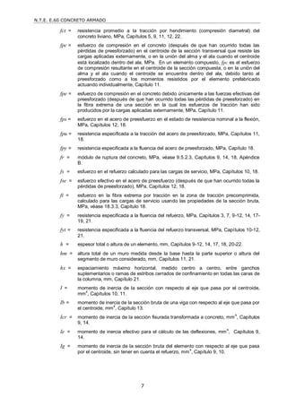 N.T.E. E.60 CONCRETO ARMADO
7
fct = resistencia promedio a la tracción por hendimiento (compresión diametral) del
concreto liviano, MPa, Capítulos 5, 9, 11, 12, 22.
fpc = esfuerzo de compresión en el concreto (después de que han ocurrido todas las
pérdidas de preesforzado) en el centroide de la sección transversal que resiste las
cargas aplicadas externamente, o en la unión del alma y el ala cuando el centroide
está localizado dentro del ala, MPa. En un elemento compuesto, fpc es el esfuerzo
de compresión resultante en el centroide de la sección compuesta, o en la unión del
alma y el ala cuando el centroide se encuentra dentro del ala, debido tanto al
preesforzado como a los momentos resistidos por el elemento prefabricado
actuando individualmente, Capítulo 11.
fpe = esfuerzo de compresión en el concreto debido únicamente a las fuerzas efectivas del
preesforzado (después de que han ocurrido todas las pérdidas de preesforzado) en
la fibra extrema de una sección en la cual los esfuerzos de tracción han sido
producidos por la cargas aplicadas externamente, MPa, Capítulo 11.
fps = esfuerzo en el acero de preesfuerzo en el estado de resistencia nominal a la flexión,
MPa, Capítulos 12, 18.
fpu = resistencia especificada a la tracción del acero de preesforzado, MPa, Capítulos 11,
18.
fpy = resistencia especificada a la fluencia del acero de preesforzado, MPa, Capítulo 18.
fr = módulo de ruptura del concreto, MPa, véase 9.5.2.3, Capítulos 9, 14, 18, Apéndice
B.
fs = esfuerzo en el refuerzo calculado para las cargas de servicio, MPa, Capítulos 10, 18.
fse = esfuerzo efectivo en el acero de preesfuerzo (después de que han ocurrido todas la
pérdidas de preesforzado), MPa, Capítulos 12, 18.
ft = esfuerzo en la fibra extrema por tracción en la zona de tracción precomprimida,
calculado para las cargas de servicio usando las propiedades de la sección bruta,
MPa, véase 18.3.3, Capítulo 18.
fy = resistencia especificada a la fluencia del refuerzo, MPa, Capítulos 3, 7, 9-12, 14, 17-
19, 21.
fyt = resistencia especificada a la fluencia del refuerzo transversal, MPa, Capítulos 10-12,
21.
h = espesor total o altura de un elemento, mm, Capítulos 9-12, 14, 17, 18, 20-22.
hm = altura total de un muro medida desde la base hasta la parte superior o altura del
segmento de muro considerado, mm, Capítulos 11, 21.
hx = espaciamiento máximo horizontal, medido centro a centro, entre ganchos
suplementarios o ramas de estribos cerrados de confinamiento en todas las caras de
la columna, mm, Capítulo 21.
I = momento de inercia de la sección con respecto al eje que pasa por el centroide,
mm4
, Capítulos 10, 11.
Ib = momento de inercia de la sección bruta de una viga con respecto al eje que pasa por
el centroide, mm4
, Capítulo 13.
Icr = momento de inercia de la sección fisurada transformada a concreto, mm
4
, Capítulos
9, 14.
Ie = momento de inercia efectivo para el cálculo de las deflexiones, mm4
, Capítulos 9,
14.
Ig = momento de inercia de la sección bruta del elemento con respecto al eje que pasa
por el centroide, sin tener en cuenta el refuerzo, mm4
, Capítulo 9, 10.
 