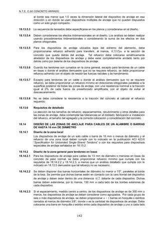 N.T.E. E.60 CONCRETO ARMADO
142
al borde sea menor que 1,5 veces la dimensión lateral del dispositivo de anclaje en esa
dirección o en donde se usen dispositivos múltiples de anclaje que no queden dispuestos
como un solo grupo compacto.
18.13.5.3 La secuencia de tensados debe especificarse en los planos y considerarse en el diseño.
18.13.5.4 Deben considerarse los efectos tridimensionales en el diseño. Los análisis se deben realizar
usando procedimientos tridimensionales o considerando la suma de los efectos en dos
planos ortogonales.
18.13.5.5 Para los dispositivos de anclaje ubicados lejos del extremo del elemento, debe
proporcionarse refuerzo adherido para transferir, al menos, 0,35Ppu a la sección de
concreto que queda detrás del anclaje. Tal refuerzo debe colocarse simétricamente
alrededor de los dispositivos de anclaje y debe estar completamente anclado tanto por
detrás como por delante de los dispositivos de anclaje.
18.13.5.6 Cuando los tendones son curvados en la zona general, excepto para tendones de un cable
en losas o donde el análisis demuestre que no se requiere refuerzo, se debe proporcionar
refuerzo adherido con el objeto de resistir las fuerzas radiales y de hendimiento.
18.13.5.7 Excepto para tendones de un cable o donde el análisis demuestre que no se requiere
refuerzo, se debe proporcionar un refuerzo mínimo en direcciones ortogonales paralelas a la
superficie posterior de todas las zonas de anclaje, con una resistencia nominal a la tracción
igual al 2% de cada fuerza de preesforzado amplificada, con el objeto de evitar el
descascaramiento.
18.13.5.8 No se debe considerar la resistencia a la tracción del concreto al calcular el refuerzo
requerido.
18.13.6 Requisitos de detallado
La elección de los tamaños de refuerzo, espaciamientos, recubrimiento y otros detalles para
las zonas de anclaje, debe contemplar las tolerancias en el doblado, fabricación e instalación
del refuerzo, el tamaño del agregado y la correcta colocación y consolidación del concreto.
18.14 DISEÑO DE LAS ZONAS DE ANCLAJE PARA CABLES DE UN ALAMBRE O BARRAS
DE HASTA 16 mm DE DIÁMETRO
18.14.1 Diseño de la zona local
Los dispositivos de anclaje de un solo cable o barra de 16 mm o menos de diámetro y el
refuerzo de una zona local deben cumplir con lo indicado en la publicación ACI 423.6
―Specification for Unbonded Single-Strand Tendons‖ o con los requisitos para dispositivos
especiales de anclaje señalados en 18.15.2.
18.14.2 Diseño de la zona general para tendones en losas
18.14.2.1 Para los dispositivos de anclaje para cables de 13 mm de diámetro o menores en losas de
concreto de peso normal, se debe proporcionar refuerzo mínimo que cumpla con los
requisitos de 18.14.2.2 y 18.14.2.3, a menos que un análisis detallado que cumpla con lo
indicado en 18.13.5 demuestre que tal refuerzo no es necesario.
18.14.2.2 Se deben disponer dos barras horizontales de diámetro no menor a 1/2‖, paralelas al borde
de la losa. Se permite que dichas barras estén en contacto con la cara frontal del dispositivo
de anclaje y deben estar dentro de una distancia 2
h delante de cada dispositivo. Dichas
barras deben extenderse, por lo menos, 150 mm a cada lado de los bordes exteriores de
cada dispositivo.
18.14.2.3 Si el espaciamiento, medido centro a centro, de los dispositivos de anclaje es de 300 mm o
menos, los dispositivos de anclaje se deben considerar como agrupados. Por cada grupo de
seis o más dispositivos de anclaje, se deben proporcionar n + 1 barras en horquilla o estribos
cerrados al menos de diámetro 3/8‖, donde n es la cantidad de dispositivos de anclaje. Debe
colocarse una barra en horquilla o estribo entre cada dispositivo de anclaje y uno a cada lado
 