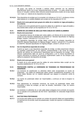 N.T.E. E.60 CONCRETO ARMADO
143
del grupo. Las barras en horquilla o estribos deben colocarse con los extremos
extendiéndose dentro de la losa, perpendicularmente al borde. La parte central de las
barras en horquilla o estribos debe colocarse perpendicularmente al plano de la losa desde
3 8
h hasta 2
h delante de los dispositivos de anclaje.
18.14.2.4 Para dispositivos de anclaje que no se ajusten a lo indicado en 18.14.2.1, el refuerzo mínimo
debe basarse en un análisis detallado que cumpla con los requisitos de 18.13.5.
18.14.3 Diseño de la zona general para grupos de cables de un alambre en vigas principales y
secundarias
El diseño de la zona general para los grupos de cables de un alambre en vigas principales y
secundarias debe cumplir con los requisitos de 18.13.3 a 18.13.5.
18.15 DISEÑO DE LAS ZONAS DE ANCLAJE PARA CABLES DE VARIOS ALAMBRES
18.15.1 Diseño de la zona local
Los dispositivos básicos de anclaje para varios cables y el refuerzo de la zona local deben
cumplir con los requisitos establecidos por AASHTO en ―Standard Specification for Highway
Bridges‖, división I, artículos 9.21.7.2.2 a 9.21.7.2.4.
Los dispositivos especiales de anclaje deben cumplir con los ensayos requeridos en
AASHTO ―Standard Specification for Highway Bridges‖, división I, artículo 9.21.7.3 y descrito
en AASHTO ―Standard Specification for Highway Bridges‖, división II, artículo 10.3.2.3.
18.15.2 Uso de dispositivos especiales de anclaje
Cuando se vayan a usar dispositivos especiales de anclaje, se debe proporcionar refuerzo
de superficie suplementario en las regiones correspondientes a las zonas de anclaje,
además del refuerzo de confinamiento especificada para el dispositivo de anclaje. Este
refuerzo suplementario debe ser igual en configuración y por lo menos equivalente en
cuantía volumétrica al refuerzo de superficie suplementario usado en los ensayos para
calificar la aceptación del dispositivo de anclaje.
18.15.3 Diseño de la zona general
El diseño de la zona general para los cables de varios alambres debe cumplir con los
requisitos establecidos en 18.13.3 a 18.13.5.
18.16 PROTECCIÓN CONTRA LA CORROSIÓN DE TENDONES DE PREESFORZADO NO
ADHERIDOS
18.16.1 Los tendones de preesforzado no adheridos deben estar encapsulados en ductos de
postensado. Los cables de preesforzado deben quedar completamente recubiertos y los
ductos deben llenarse con un material adecuado que asegure la protección contra la
corrosión.
18.16.2 Los ductos de postensado deben ser impermeables y continuos en toda la longitud no
adherida.
18.16.3 Para aplicaciones en ambientes corrosivos, los ductos de postensado deben estar
conectados a todos los anclajes, ya sean de tensado, intermedios o fijos, de manera
impermeable.
18.16.4 Los tendones no adheridos de un solo cable deben protegerse de la corrosión de acuerdo
con lo indicado en la publicación del ACI 423.6 ―Specification for Unbonded Single-Strand
Tendons‖.
18.17 DUCTOS PARA POSTENSADO
18.17.1 Los ductos para cables que se inyectan con mortero de inyección deben ser impermeables y
no reactivos con el concreto, acero de preesforzado, mortero de inyección e inhibidores de la
corrosión.
 