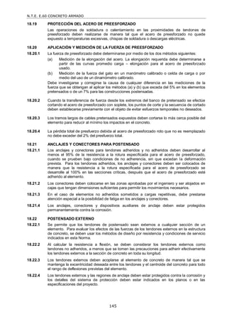 N.T.E. E.60 CONCRETO ARMADO
145
18.19 PROTECCIÓN DEL ACERO DE PREESFORZADO
Las operaciones de soldadura o calentamiento en las proximidades de tendones de
preesforzado deben realizarse de manera tal que el acero de preesforzado no quede
expuesto a temperaturas excesivas, chispas de soldadura o descargas eléctricas.
18.20 APLICACIÓN Y MEDICIÓN DE LA FUERZA DE PREESFORZADO
18.20.1 La fuerza de preesforzado debe determinarse por medio de los dos métodos siguientes:
(a) Medición de la elongación del acero. La elongación requerida debe determinarse a
partir de las curvas promedio carga – elongación para el acero de preesforzado
usado.
(b) Medición de la fuerza del gato en un manómetro calibrado o celda de carga o por
medio del uso de un dinamómetro calibrado.
Debe investigarse y corregirse la causa de cualquier diferencia en las mediciones de la
fuerza que se obtengan al aplicar los métodos (a) y (b) que exceda del 5% en los elementos
pretensados o de un 7% para las construcciones postensadas.
18.20.2 Cuando la transferencia de fuerza desde los extremos del banco de pretensado se efectúe
cortando el acero de preesforzado con soplete, los puntos de corte y la secuencia de cortado
deben establecerse previamente con el objeto de evitar esfuerzos temporales no deseados.
18.20.3 Los tramos largos de cables pretensados expuestos deben cortarse lo más cerca posible del
elemento para reducir al mínimo los impactos en el concreto.
18.20.4 La pérdida total de presfuerzo debida al acero de preesforzado roto que no es reemplazado
no debe exceder del 2% del presfuerzo total.
18.21 ANCLAJES Y CONECTORES PARA POSTENSADO
18.21.1 Los anclajes y conectores para tendones adheridos y no adheridos deben desarrollar al
menos el 95% de la resistencia a la rotura especificada para el acero de preesforzado,
cuando se prueben bajo condiciones de no adherencia, sin que excedan la deformación
prevista. Para los tendones adheridos, los anclajes y conectores deben ser colocados de
manera que la resistencia a la rotura especificada para el acero de preesforzado se
desarrolle al 100% en las secciones críticas, después que el acero de preesforzado esté
adherido al elemento.
18.21.2 Los conectores deben colocarse en las zonas aprobadas por el ingeniero y ser alojados en
cajas que tengan dimensiones suficientes para permitir los movimientos necesarios.
18.21.3 En el caso de elementos no adheridos sometidos a cargas repetitivas, debe prestarse
atención especial a la posibilidad de fatiga en los anclajes y conectores.
18.21.4 Los anclajes, conectores y dispositivos auxiliares de anclaje deben estar protegidos
permanentemente contra la corrosión.
18.22 POSTENSADO EXTERNO
18.22.1 Se permite que los tendones de postensado sean externos a cualquier sección de un
elemento. Para evaluar los efectos de las fuerzas de los tendones externos en la estructura
de concreto, se deben usar los métodos de diseño por resistencia y condiciones de servicio
indicados en esta Norma.
18.22.2 Al calcular la resistencia a flexión, se deben considerar los tendones externos como
tendones no adheridos, a menos que se tomen las precauciones para adherir efectivamente
los tendones externos a la sección de concreto en toda su longitud.
18.22.3 Los tendones externos deben acoplarse al elemento de concreto de manera tal que se
mantenga la excentricidad deseada entre los tendones y el centroide del concreto para todo
el rango de deflexiones previstas del elemento.
18.22.4 Los tendones externos y las regiones de anclaje deben estar protegidos contra la corrosión y
los detalles del sistema de protección deben estar indicados en los planos o en las
especificaciones del proyecto.
 