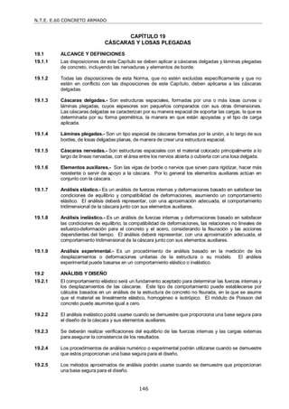 N.T.E. E.60 CONCRETO ARMADO
146
CAPÍTULO 19
CÁSCARAS Y LOSAS PLEGADAS
19.1 ALCANCE Y DEFINICIONES
19.1.1 Las disposiciones de este Capítulo se deben aplicar a cáscaras delgadas y láminas plegadas
de concreto, incluyendo las nervaduras y elementos de borde.
19.1.2 Todas las disposiciones de esta Norma, que no estén excluidas específicamente y que no
estén en conflicto con las disposiciones de este Capítulo, deben aplicarse a las cáscaras
delgadas.
19.1.3 Cáscaras delgadas.- Son estructuras espaciales, formadas por una o más losas curvas o
láminas plegadas, cuyos espesores son pequeños comparados con sus otras dimensiones.
Las cáscaras delgadas se caracterizan por su manera espacial de soportar las cargas, la que es
determinada por su forma geométrica, la manera en que están apoyadas y el tipo de carga
aplicada.
19.1.4 Láminas plegadas.- Son un tipo especial de cáscaras formadas por la unión, a lo largo de sus
bordes, de losas delgadas planas, de manera de crear una estructura espacial.
19.1.5 Cáscaras nervadas.- Son estructuras espaciales con el material colocado principalmente a lo
largo de líneas nervadas, con el área entre los nervios abierta o cubierta con una losa delgada.
19.1.6 Elementos auxiliares.- Son las vigas de borde o nervios que sirven para rigidizar, hacer más
resistente o servir de apoyo a la cáscara. Por lo general los elementos auxiliares actúan en
conjunto con la cáscara.
19.1.7 Análisis elástico.- Es un análisis de fuerzas internas y deformaciones basado en satisfacer las
condiciones de equilibrio y compatibilidad de deformaciones, asumiendo un comportamiento
elástico. El análisis deberá representar, con una aproximación adecuada, el comportamiento
tridimensional de la cáscara junto con sus elementos auxiliares.
19.1.8 Análisis inelástico.- Es un análisis de fuerzas internas y deformaciones basado en satisfacer
las condiciones de equilibrio, la compatibilidad de deformaciones, las relaciones no lineales de
esfuerzo-deformación para el concreto y el acero, considerando la fisuración y las acciones
dependientes del tiempo. El análisis deberá representar, con una aproximación adecuada, el
comportamiento tridimensional de la cáscara junto con sus elementos auxiliares.
19.1.9 Análisis experimental.- Es un procedimiento de análisis basado en la medición de los
desplazamientos o deformaciones unitarias de la estructura o su modelo. El análisis
experimental puede basarse en un comportamiento elástico o inelástico.
19.2 ANÁLISIS Y DISEÑO
19.2.1 El comportamiento elástico será un fundamento aceptado para determinar las fuerzas internas y
los desplazamientos de las cáscaras. Este tipo de comportamiento puede establecerse por
cálculos basados en un análisis de la estructura de concreto no fisurada, en la que se asume
que el material es linealmente elástico, homogéneo e isotrópico. El módulo de Poisson del
concreto puede asumirse igual a cero.
19.2.2 El análisis inelástico podrá usarse cuando se demuestre que proporciona una base segura para
el diseño de la cáscara y sus elementos auxiliares.
19.2.3 Se deberán realizar verificaciones del equilibrio de las fuerzas internas y las cargas externas
para asegurar la consistencia de los resultados.
19.2.4 Los procedimientos de análisis numérico o experimental podrán utilizarse cuando se demuestre
que estos proporcionan una base segura para el diseño.
19.2.5 Los métodos aproximados de análisis podrán usarse cuando se demuestre que proporcionan
una base segura para el diseño.
 