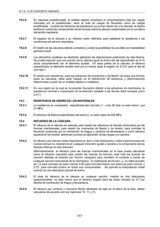 N.T.E. E.60 CONCRETO ARMADO
147
19.2.6 En cáscaras preesforzadas, el análisis deberá considerar el comportamiento bajo las cargas
inducidas por el preesforzado, tanto al nivel de cargas de fisuración como de cargas
amplificadas. Cuando los tendones de preesfuerzo se curven dentro de una cáscara, el diseño
tendrá en cuenta las componentes de las fuerzas sobre la cáscara ocasionadas por la curvatura
del tendón resultante.
19.2.7 El espesor de la cáscara y su refuerzo serán definidos para satisfacer la resistencia y las
condiciones de servicio requeridas.
19.2.8 El diseño de las cáscaras deberá considerar y evitar la posibilidad de una falla por inestabilidad
general o local.
19.2.9 Los elementos auxiliares se diseñarán aplicando las disposiciones pertinentes de esta Norma.
Se puede suponer que una porción de la cáscara igual al ancho del ala especificado en 8.10
actúa conjuntamente con el elemento auxiliar. En esas partes de la cáscara, el refuerzo
perpendicular al elemento auxiliar será por lo menos igual al exigido en 8.10.5 para el ala de
una viga T.
19.2.10 El diseño por resistencia, para los esfuerzos de membrana y de flexión de losas que forman
parte de cáscaras, debe estar basado en la distribución de esfuerzos y deformaciones
determinada a partir de un análisis elástico o inelástico.
19.2.11 En una región en la cual se ha previsto fisuración debido a los esfuerzos de membrana, la
resistencia nominal a compresión en la dirección paralela a las fisuras debe tomarse como
0,4 f’c.
19.3 RESISTENCIA DE DISEÑO DE LOS MATERIALES
19.3.1 La resistencia en compresión especificada del concreto f’c a los 28 días no será menor que
21 MPa.
19.3.2 El esfuerzo de fluencia especificado del acero fy no será mayor de 420 MPa.
19.4 REFUERZO DE LA CÁSCARA
19.4.1 El refuerzo de la cáscara se colocará para resistir los esfuerzos de tracción producidos por las
fuerzas membranales, para resistir los momentos de flexión y de torsión, para controlar la
fisuración producida por la contracción de fragua y cambios de temperatura y como refuerzo
especial en los bordes, aberturas y puntos de aplicación de las cargas a la cáscara.
19.4.2 El refuerzo por tracción debe disponerse en dos o más direcciones y debe proporcionarse de
manera tal que su resistencia en cualquier dirección iguale o exceda a la componente de las
fuerzas internas en esa dirección.
Alternativamente, el refuerzo para las fuerzas membranales en la losa puede calcularse
como el refuerzo requerido para resistir las fuerzas de tracción axial más las fuerzas de
tracción debidas al cortante por fricción necesario para transferir el cortante a través de
cualquier sección transversal de la membrana. El coeficiente de fricción, , no debe exceder
de 1,0 para concreto de peso normal, 0,85 para concreto liviano con arena de peso normal, y
0,75 para concreto liviano en todos sus componentes. Se permite la interpolación lineal
cuando se usa reemplazo parcial de arena.
19.4.3 El área de refuerzo de la cáscara en cualquier sección, medida en dos direcciones
perpendiculares, no será menor que el refuerzo exigido para las losas indicado en 9.7 por
efectos de contracción de fragua y temperatura.
19.4.4 El refuerzo por cortante y momento flector alrededor de ejes en el plano de la losa, deben
calcularse de acuerdo con los Capítulos 10, 11 y 13.
 