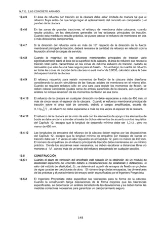 N.T.E. E.60 CONCRETO ARMADO
148
19.4.5 El área de refuerzo por tracción en la cáscara debe estar limitada de manera tal que el
refuerzo fluya antes de que tenga lugar el aplastamiento del concreto en compresión o el
pandeo de la cáscara.
19.4.6 En las zonas de grandes tracciones, el refuerzo de membrana debe colocarse, cuando
resulte práctico, en las direcciones generales de los esfuerzos principales de tracción.
Cuando esta medida no resulte práctica, se puede colocar el refuerzo de membrana en dos
o más direcciones componentes.
19.4.7 Si la dirección del refuerzo varía en más de 10º respecto de la dirección de la fuerza
membranal principal de tracción, deberá revisarse la cantidad de refuerzo en relación con la
fisuración al nivel de cargas de servicio.
19.4.8 Cuando la magnitud de los esfuerzos membranales principales de tracción varíe
significativamente sobre el área de la superficie de la cáscara, el área de refuerzo que resiste la
tracción total podrá concentrarse en las zonas de máximo esfuerzo de tracción, cuando se
demuestre que esto da una base segura para el diseño. Sin embargo, la cuantía de refuerzo
en todas las zonas de tracción de la cáscara no será menor de 0,0035, calculado sobre la base
del espesor total de la cáscara.
19.4.9 El refuerzo requerido para resistir momentos de flexión de la cáscara debe diseñarse
considerando la acción simultánea de las fuerzas axiales de membrana en el mismo sitio.
Cuando se requiere refuerzo sólo en una cara para resistir los momentos de flexión, se
deben colocar cantidades iguales cerca de ambas superficies de la cáscara, aún cuando el
análisis no indique reversión de los momentos de flexión en esa zona.
19.4.10 El refuerzo de la cáscara en cualquier dirección no debe espaciarse a más de 450 mm, ni
más de cinco veces el espesor de la cáscara. Cuando el esfuerzo membranal principal de
tracción sobre el área total de concreto, debido a cargas amplificadas, exceda de
0,33 f c

 , el refuerzo no debe espaciarse a más de tres veces el espesor de la cáscara.
19.4.11 El refuerzo de la cáscara en la unión de esta con los elementos de apoyo o los elementos de
borde se debe anclar o extender a través de dichos elementos de acuerdo con los requisitos
del Capítulo 12, excepto que la longitud de desarrollo mínima debe ser 1,2 d
 , pero no
menor de 450 mm.
19.4.12 Las longitudes de empalme del refuerzo de la cáscara deben regirse por las disposiciones
del Capítulo 12, excepto que la longitud mínima de empalme por traslape de barras en
tracción debe ser 1,2 veces el valor requerido en el Capítulo 12, pero no menor de 450 mm.
El número de empalmes en el refuerzo principal de tracción debe mantenerse en un mínimo
práctico. Donde los empalmes sean necesarios, se deben escalonar a distancias libres no
menores a d
 , con no más de un tercio del refuerzo empalmado en cualquier sección.
19.5 CONSTRUCCIÓN
19.5.1 Cuando el plazo de remoción del encofrado esté basado en la obtención de un módulo de
elasticidad específico del concreto debido a consideraciones de estabilidad o deflexiones, el
valor del módulo de elasticidad, Ec, se determinará a partir de ensayos de flexión en probetas
de vigas curadas en condiciones de obra. El número de probetas ensayadas, las dimensiones
de las probetas y el procedimiento de ensayo serán especificados por el Ingeniero Proyectista.
19.5.2 El Ingeniero Proyectista debe especificar las tolerancias para la forma de la cáscara.
Cuando la construcción tenga desviaciones de la forma mayores que las tolerancias
especificadas, se debe hacer un análisis del efecto de las desviaciones y se deben tomar las
medidas correctivas necesarias para garantizar un comportamiento seguro.
 