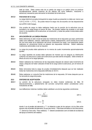 N.T.E. E.60 CONCRETO ARMADO
150
esté en duda. Debe usarse más de un patrón de carga si un patrón único no produce
simultáneamente valores máximos de los efectos (tal como deflexión, rotaciones o
esfuerzos) necesarios para demostrar la idoneidad de la estructura.
20.3.2 Intensidad de la carga
La carga total de la prueba (incluyendo la carga muerta ya presente) no debe ser menor que
 
0,85 1,4CM 1,7CV
 . Se puede reducir la carga viva de acuerdo con las disposiciones
de la NTE E.020 Cargas.
20.3.3 Una prueba de carga no debe realizarse hasta que la porción de la estructura que se
someterá a la carga tenga al menos 56 días. Se pueden realizar las pruebas a una edad
menor si el propietario de la estructura, el constructor, y todas las partes involucradas están
de acuerdo.
20.4 APLICACIÓN DE LA CARGA PRUEBA
20.4.1 Debe obtenerse el valor inicial de todas las mediciones de la respuesta que sean pertinentes
(tales como deflexión, rotación, deformación unitaria, deslizamiento, ancho de fisura) no más
de una hora antes de la aplicación del primer incremento de carga. Las mediciones deben
realizarse en ubicaciones donde se esperen las respuestas máximas. Deben realizarse
mediciones adicionales si así se requiere.
20.4.2 La carga de prueba debe aplicarse en no menos de cuatro incrementos aproximadamente
iguales.
20.4.3 La carga repartida de prueba debe aplicarse de manera que se asegure su distribución
uniforme a la estructura o parte de la estructura que está siendo ensayada. Debe evitarse el
efecto de arco en la carga aplicada.
20.4.4 Deben realizarse las mediciones de las respuestas después de colocar cada incremento de
carga y después de haber colocado el total de la carga sobre la estructura, por al menos 24
horas.
20.4.5 Debe removerse toda la carga de prueba inmediatamente después que se han realizado
todas las mediciones de la respuesta definidas en 20.4.4.
20.4.6 Debe realizarse un conjunto final de mediciones de la respuesta, 24 horas después que se
ha removido la carga de prueba.
20.5 CRITERIO DE ACEPTACIÓN
20.5.1 La porción de la estructura ensayada no debe mostrar evidencias de falla. El
descascaramiento y aplastamiento del concreto comprimido deben considerarse como
indicadores de falla.
20.5.2 Las deflexiones máximas medidas deben satisfacer una de las siguientes condiciones:
2
1
20000
t
h
   (20-1)
1
4
r

  (20-2)
donde h es el peralte del elemento y t
 la distancia a ejes de los apoyos o la luz libre entre
apoyos más el peralte del elemento, la que sea menor. Para losas armadas en dos direcciones,
t
 será la luz mas corta. Para voladizos, t
 deberá considerarse como el doble de la distancia
del apoyo al extremo del voladizo.
 