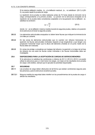 N.T.E. E.60 CONCRETO ARMADO
151
Si la máxima deflexión medida, 1
 , y la deflexión residual, r
 , no satisfacen (20-1) ó (20-
2), se puede repetir la prueba de carga.
La repetición de la prueba no debe realizarse antes de 72 horas desde la remoción de la
carga correspondiente a la primera prueba. La porción de la estructura ensayada en la
repetición de la prueba debe considerarse aceptable si la recuperación de la deflexión r

satisface la condición:
(20-3)
donde 2
 es la deflexión máxima medida durante la segunda prueba, relativa a la posición
de la estructura al iniciar la segunda prueba.
20.5.3 Los elementos estructurales ensayados no deben tener fisuras que indiquen la inminencia de
una falla por cortante.
20.5.4 En las zonas de elementos estructurales que no cuenten con refuerzo transversal, la
aparición de fisuras estructurales inclinadas respecto al eje longitudinal y que tengan una
proyección horizontal mayor que la altura del elemento (medida en el punto medio de la
fisura) debe ser evaluada.
20.5.5 En zonas de anclaje o empalmes por traslape del refuerzo, la aparición a lo largo de la línea
de refuerzo de una serie de fisuras cortas inclinadas o de fisuras horizontales debe ser
investigada.
20.6 DISPOSICIONES PARA LA ACEPTACIÓN DE CARGAS DE SERVICIO MENORES
Si la estructura no satisface las condiciones o criterios de 20.1.2, 20.5.2 ó 20.5.3, se puede
utilizar la estructura para un nivel menor de cargas, con base en los resultados de la prueba
de carga o del análisis, siempre que lo apruebe la autoridad responsable.
20.7 SEGURIDAD
20.7.1 Las pruebas de carga deben efectuarse de tal forma que existan condiciones seguras para
las personas y para la estructura durante la prueba.
20.7.2.1 Ninguna medida de seguridad debe interferir en los procedimientos de la prueba de carga ni
afectar los resultados.
2
5
r

 
 
