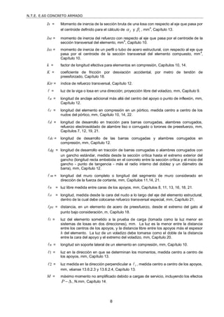 N.T.E. E.60 CONCRETO ARMADO
8
Is = Momento de inercia de la sección bruta de una losa con respecto al eje que pasa por
el centroide definido para el cálculo de f
 y t
 , mm
4
, Capítulo 13.
Ise = momento de inercia del refuerzo con respecto al eje que pasa por el centroide de la
sección transversal del elemento, mm4
, Capítulo 10.
Isx = momento de inercia de un perfil o tubo de acero estructural, con respecto al eje que
pasa por el centroide de la sección transversal del elemento compuesto, mm4
,
Capítulo 10.
k = factor de longitud efectiva para elementos en compresión, Capítulos 10, 14.
K = coeficiente de fricción por desviación accidental, por metro de tendón de
preesforzado, Capítulo 18.
Ktr = índice de refuerzo transversal, Capítulo 12.
 = luz de la viga o losa en una dirección; proyección libre del voladizo, mm, Capítulo 9.
a
 = longitud de anclaje adicional más allá del centro del apoyo o punto de inflexión, mm,
Capítulo 12.
c
 = longitud del elemento en compresión en un pórtico, medida centro a centro de los
nudos del pórtico, mm, Capítulo 10, 14, 22.
d
 = longitud de desarrollo en tracción para barras corrugadas, alambres corrugados,
refuerzo electrosoldado de alambre liso o corrugado o torones de preesfuerzo, mm,
Capítulos 7, 12, 19, 21.
dc
 = longitud de desarrollo de las barras corrugadas y alambres corrugados en
compresión, mm, Capítulo 12.
dg
 = longitud de desarrollo en tracción de barras corrugadas o alambres corrugados con
un gancho estándar, medida desde la sección crítica hasta el extremo exterior del
gancho (longitud recta embebida en el concreto entre la sección crítica y el inicio del
gancho - punto de tangencia - más el radio interno del doblez y un diámetro de
barra), mm, Capítulo 12.
 m = longitud del muro completo o longitud del segmento de muro considerado en
dirección de la fuerza de cortante, mm, Capítulos 11,14, 21.
n
 = luz libre medida entre caras de los apoyos, mm, Capítulos 8, 11, 13, 16, 18, 21.
o
 = longitud, medida desde la cara del nudo a lo largo del eje del elemento estructural,
dentro de la cual debe colocarse refuerzo transversal especial, mm, Capítulo 21.
px
 = distancia, en un elemento de acero de preesfuerzo, desde el extremo del gato al
punto bajo consideración, m, Capítulo 18.
t
 = luz del elemento sometido a la prueba de carga (tomada como la luz menor en
sistemas de losas en dos direcciones), mm. La luz es la menor entre la distancia
entre los centros de los apoyos, y la distancia libre entre los apoyos más el espesor
h del elemento. La luz de un voladizo debe tomarse como el doble de la distancia
entre la cara del apoyo y el extremo del voladizo, mm, Capítulo 20.
u
 = longitud sin soporte lateral de un elemento en compresión, mm, Capítulo 10.
1
 = luz en la dirección en que se determinan los momentos, medida centro a centro de
los apoyos, mm, Capítulo 13.
2
 = luz medida en la dirección perpendicular a 1
 , medida centro a centro de los apoyos,
mm, véanse 13.6.2.3 y 13.6.2.4, Capítulo 13.
M = máximo momento no amplificado debido a cargas de servicio, incluyendo los efectos
P   , N.mm, Capítulo 14.
 