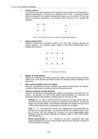 N.T.E. E.60 CONCRETO ARMADO
153
 Gancho sísmico
Es el gancho que debe formarse en los extremos de los estribos de confinamiento y
grapas suplementarias. Consiste en un doblez de 135º o más. Los ganchos deben
tener una extensión de 8 veces el diámetro de la barra, pero no menor a 75 mm, que
abraza el refuerzo longitudinal y se proyecta hacia el interior de la sección del
elemento.
Fig. 21.1d Ganchos sísmicos en estribos y grapas suplementarias
 Grapa suplementaria
Refuerzo transversal de diámetro mínimo 8 mm que tiene ganchos sísmicos en
ambos extremos. Los ganchos deben abrazar a las barras longitudinales de la
periferia de la sección.
Fig. 21.1e Grapas suplementarias
 Región de rótula plástica
Región de un elemento de pórtico (columnas, vigas) o muro estructural en la que se
espera que ocurra fluencia por flexión durante la respuesta sísmica inelástica de la
estructura.
 Muro estructural (Muro de corte o Placa)
Elemento, generalmente vertical, diseñado para resistir combinaciones de cortante,
momento y fuerza axial inducidas por los movimientos sísmicos.
 Sistema resistente a fuerzas laterales
Conjunto de elementos estructurales que resisten las acciones ocasionadas por los
sismos. De acuerdo a la NTE E.030 Diseño Sismorresistente, se reconocen los
siguientes sistemas estructurales en edificaciones de concreto armado:
- Pórticos (R = 8) - Por lo menos el 80% del cortante en la base actúa sobre las
columnas de los pórticos que cumplan los requisitos de esta Norma. En caso se
tengan muros estructurales, estos deberán diseñarse para resistir la fracción de la
acción sísmica total que les corresponda de acuerdo con su rigidez.
- Dual (R = 7) - Las acciones sísmicas son resistidas por una combinación de
pórticos y muros estructurales. Los pórticos deberán ser diseñados para tomar
por lo menos 25% del cortante en la base. Los muros estructurales serán
diseñados para las fuerzas obtenidas del análisis, según la NTE E.030 Diseño
Sismorresistente.
- Muros Estructurales (R = 6) - Sistema en el que la resistencia está dada
predominantemente por muros estructurales sobre los que actúa por lo menos el
80% del cortante en la base.
 