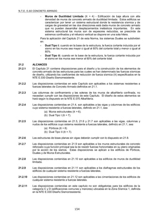 N.T.E. E.60 CONCRETO ARMADO
154
- Muros de Ductilidad Limitada (R = 4) - Edificación de baja altura con alta
densidad de muros de concreto armado de ductilidad limitada. Estos edificios se
caracterizan por tener un sistema estructural donde la resistencia sísmica y de
cargas de gravedad en las dos direcciones está dada muros de concreto armado
que no pueden desarrollar desplazamientos inelásticos importantes. En este
sistema estructural los muros son de espesores reducidos, se prescinde de
extremos confinados y el refuerzo vertical se dispone en una sola hilera.
Para la aplicación del Capitulo 21 de esta Norma, los sistemas Duales se subdividen
en:
- Dual Tipo I: cuando en la base de la estructura, la fuerza cortante inducida por el
sismo en los muros sea mayor o igual al 60% del cortante total y menor o igual al
80%.
- Dual Tipo II: cuando en la base de la estructura, la fuerza cortante inducida por
el sismo en los muros sea menor al 60% del cortante total.
21.2 ALCANCES
21.2.1 El Capítulo 21 contiene disposiciones para el diseño y la construcción de los elementos de
concreto armado de las estructuras para las cuales se han determinado las fuerzas sísmicas
de diseño, utilizando los coeficientes de reducción de fuerza sísmica (R) especificados en la
NTE E.030 Diseño Sismorresistente.
21.2.2 Las disposiciones contenidas en este Capítulo son aplicables a los sistemas resistentes a
fuerzas laterales de Concreto Armado definidos en 21.1.
21.2.3 Las columnas de confinamiento y las soleras de los muros de albañilería confinada, no
necesitan cumplir con las disposiciones de este Capítulo. El diseño de estos elementos se
hará según lo dispuesto en la NTE E.070 Albañilería.
21.2.4 Las disposiciones contenidas en 21.4, son aplicables a las vigas y columnas de los edificios
cuyo sistema resistente a fuerzas laterales, definido en 21.1, sea:
(a) Muros estructurales (R = 6).
(b) Dual Tipo I (R = 7).
21.2.5 Las disposiciones contenidas en 21.5, 21.6 y 21.7 son aplicables a las vigas, columnas y
nudos de los edificios cuyo sistema resistente a fuerzas laterales, definido en 21.1, sea:
(a) Pórticos (R = 8)
(b) Dual Tipo II (R = 7).
21.2.6 Las estructuras de losas planas sin vigas deberán cumplir con lo dispuesto en 21.8.
21.2.7 Las disposiciones contenidas en 21.9 son aplicables a los muros estructurales de concreto
reforzado cuya función principal sea la de resistir fuerzas horizontales en su plano originadas
por la acción de los sismos. Estas disposiciones se aplican a los edificios de Pórticos,
Duales y de Muros Estructurales.
21.2.8 Las disposiciones contenidas en 21.10 son aplicables a los edificios de muros de ductilidad
limitada.
21.2.9 Las disposiciones contenidas en 21.11 son aplicables a los diafragmas estructurales de los
edificios de cualquier sistema resistente a fuerzas laterales.
21.2.10 Las disposiciones contenidas en 21.12 son aplicables a las cimentaciones de los edificios de
cualquier sistema resistente a fuerzas laterales.
21.2.11 Las disposiciones contenidas en este capítulo no son obligatorias para los edificios de la
categoría C y D (edificaciones comunes y menores) ubicadas en la Zona Sísmica 1, definida
en la NTE E.030 Diseño Sismorresistente.
 