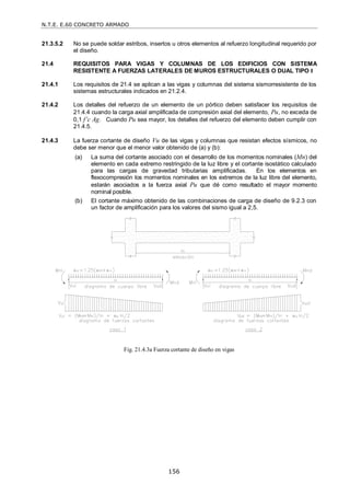 N.T.E. E.60 CONCRETO ARMADO
156
21.3.5.2 No se puede soldar estribos, insertos u otros elementos al refuerzo longitudinal requerido por
el diseño.
21.4 REQUISITOS PARA VIGAS Y COLUMNAS DE LOS EDIFICIOS CON SISTEMA
RESISTENTE A FUERZAS LATERALES DE MUROS ESTRUCTURALES O DUAL TIPO I
21.4.1 Los requisitos de 21.4 se aplican a las vigas y columnas del sistema sismorresistente de los
sistemas estructurales indicados en 21.2.4.
21.4.2 Los detalles del refuerzo de un elemento de un pórtico deben satisfacer los requisitos de
21.4.4 cuando la carga axial amplificada de compresión axial del elemento, Pu, no exceda de
0,1 f’c Ag. Cuando Pu sea mayor, los detalles del refuerzo del elemento deben cumplir con
21.4.5.
21.4.3 La fuerza cortante de diseño Vu de las vigas y columnas que resistan efectos sísmicos, no
debe ser menor que el menor valor obtenido de (a) y (b):
(a) La suma del cortante asociado con el desarrollo de los momentos nominales (Mn) del
elemento en cada extremo restringido de la luz libre y el cortante isostático calculado
para las cargas de gravedad tributarias amplificadas. En los elementos en
flexocompresión los momentos nominales en los extremos de la luz libre del elemento,
estarán asociados a la fuerza axial Pu que dé como resultado el mayor momento
nominal posible.
(b) El cortante máximo obtenido de las combinaciones de carga de diseño de 9.2.3 con
un factor de amplificación para los valores del sismo igual a 2,5.
Fig. 21.4.3a Fuerza cortante de diseño en vigas
 