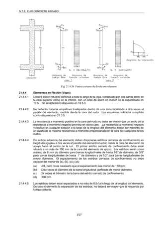 N.T.E. E.60 CONCRETO ARMADO
157
Fig. 21.4.3b Fuerza cortante de diseño en columnas
21.4.4 Elementos en Flexión (Vigas)
21.4.4.1 Deberá existir refuerzo continuo a todo lo largo de la viga, constituido por dos barras tanto en
la cara superior como en la inferior, con un área de acero no menor de la especificada en
10.5. No se aplicará lo dispuesto en 10.5.3.
21.4.4.2 No deberán hacerse empalmes traslapados dentro de una zona localizada a dos veces el
peralte del elemento, medida desde la cara del nudo. Los empalmes soldados cumplirán
con lo dispuesto en 21.3.5.
21.4.4.3 La resistencia a momento positivo en la cara del nudo no debe ser menor que un tercio de la
resistencia a momento negativo provista en dicha cara. La resistencia a momento negativo
y positivo en cualquier sección a lo largo de la longitud del elemento deben ser mayores de
un cuarto de la máxima resistencia a momento proporcionada en la cara de cualquiera de los
nudos.
21.4.4.4 En ambos extremos del elemento deben disponerse estribos cerrados de confinamiento en
longitudes iguales a dos veces el peralte del elemento medido desde la cara del elemento de
apoyo hacia el centro de la luz. El primer estribo cerrado de confinamiento debe estar
situado a no más de 100 mm de la cara del elemento de apoyo. Los estribos serán como
mínimo de 8 mm de diámetro para barras longitudinales de hasta 5/8‖ de diámetro, de 3/8‖
para barras longitudinales de hasta 1‖ de diámetro y de 1/2" para barras longitudinales de
mayor diámetro. El espaciamiento de los estribos cerrados de confinamiento no debe
exceder del menor de (a), (b), (c) y (d):
(a) d/4, pero no es necesario que el espaciamiento sea menor de 150 mm;
(b) Diez veces el diámetro de la barra longitudinal confinada de menor diámetro;
(c) 24 veces el diámetro de la barra del estribo cerrado de confinamiento;
(d) 300 mm.
21.4.4.5 Los estribos deben estar espaciados a no más de 0,5d a lo largo de la longitud del elemento.
En todo el elemento la separación de los estribos, no deberá ser mayor que la requerida por
fuerza cortante.
 