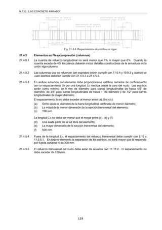 N.T.E. E.60 CONCRETO ARMADO
158
Fig. 21.4.4 Requerimientos de estribos en vigas.
21.4.5 Elementos en Flexocompresión (columnas)
21.4.5.1 La cuantía de refuerzo longitudinal no será menor que 1% ni mayor que 6%. Cuando la
cuantía exceda de 4% los planos deberán incluir detalles constructivos de la armadura en la
unión viga-columna.
21.4.5.2 Las columnas que se refuercen con espirales deben cumplir con 7.10.4 y 10.9.3 y cuando se
usen estribos deberán cumplir con 21.4.5.3 a 21.4.5.5.
21.4.5.3 En ambos extremos del elemento debe proporcionarse estribos cerrados de confinamiento
con un espaciamiento So por una longitud Lo medida desde la cara del nudo. Los estribos
serán como mínimo de 8 mm de diámetro para barras longitudinales de hasta 5/8‖ de
diámetro, de 3/8‖ para barras longitudinales de hasta 1‖ de diámetro y de 1/2" para barras
longitudinales de mayor diámetro.
El espaciamiento So no debe exceder al menor entre (a), (b) y (c):
(a) Ocho veces el diámetro de la barra longitudinal confinada de menor diámetro;
(b) La mitad de la menor dimensión de la sección transversal del elemento;
(c) 100 mm.
La longitud Lo no debe ser menor que el mayor entre (d), (e) y (f):
(d) Una sexta parte de la luz libre del elemento;
(e) La mayor dimensión de la sección transversal del elemento;
(f) 500 mm.
21.4.5.4 Fuera de la longitud Lo, el espaciamiento del refuerzo transversal debe cumplir con 7.10 y
11.5.5.1. En todo el elemento la separación de los estribos, no será mayor que la requerida
por fuerza cortante ni de 300 mm.
21.4.5.5 El refuerzo transversal del nudo debe estar de acuerdo con 11.11.2. El espaciamiento no
debe exceder de 150 mm.
 