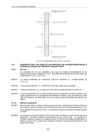 N.T.E. E.60 CONCRETO ARMADO
159
Fig. 21.4.5 Requerimientos de estribos en columnas
21.5 REQUISITOS PARA LAS VIGAS DE LOS EDIFICIOS CON SISTEMAS RESISTENTES A
FUERZAS LATERALES DE PÓRTICOS Y DUALES TIPO II.
21.5.1 Alcance
Los requisitos de 21.5 son aplicables a las vigas del sistema sismorresistente de los
sistemas estructurales indicados en 21.2.5. Estos elementos también tienen que cumplir con
lo dispuesto en 21.5.1.1 a 21.5.1.4.
21.5.1.1 La fuerza amplificada de compresión axial en el elemento, Pu, no debe exceder de
0,1 f’c Ag.
21.5.1.2 La luz libre del elemento n
 no debe ser menor que cuatro veces su peralte.
21.5.1.3 El ancho del elemento, bw, no debe ser menor de 0,25 veces el peralte ni de 250 mm.
21.5.1.4 El ancho del elemento, bw, no debe exceder el ancho del elemento de apoyo (medido en un
plano perpendicular al eje longitudinal del elemento en flexión) más una distancia a cada
lado del elemento de apoyo igual a las tres cuartas partes del peralte del elemento en
flexión.
21.5.2 Refuerzo longitudinal
21.5.2.1 Deberá existir refuerzo continuo a todo lo largo de la viga, constituido por 2 barras tanto en la
cara superior como en la inferior, con un área de acero no menor de la especificada en 10.5.
No se aplicará lo dispuesto en 10.5.3. La cuantía de refuerzo en tracción no deberá exceder
de 0,025.
21.5.2.2 La resistencia a momento positivo en la cara del nudo no debe ser menor que la mitad de la
resistencia a momento negativo proporcionada en esa misma cara. La resistencia a
momento negativo o positivo, en cualquier sección a lo largo de la longitud del elemento, no
debe ser menor de un cuarto de la resistencia máxima a momento proporcionada en las
caras de los nudos.
 