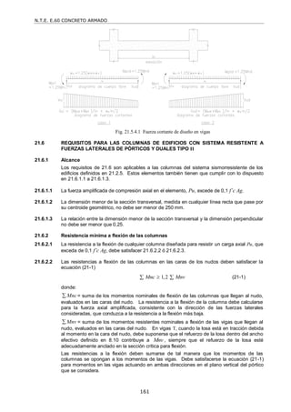N.T.E. E.60 CONCRETO ARMADO
161
Fig. 21.5.4.1 Fuerza cortante de diseño en vigas
21.6 REQUISITOS PARA LAS COLUMNAS DE EDIFICIOS CON SISTEMA RESISTENTE A
FUERZAS LATERALES DE PÓRTICOS Y DUALES TIPO II
21.6.1 Alcance
Los requisitos de 21.6 son aplicables a las columnas del sistema sismorresistente de los
edificios definidos en 21.2.5. Estos elementos también tienen que cumplir con lo dispuesto
en 21.6.1.1 a 21.6.1.3.
21.6.1.1 La fuerza amplificada de compresión axial en el elemento, Pu, excede de 0,1 f’c Ag.
21.6.1.2 La dimensión menor de la sección transversal, medida en cualquier línea recta que pase por
su centroide geométrico, no debe ser menor de 250 mm.
21.6.1.3 La relación entre la dimensión menor de la sección transversal y la dimensión perpendicular
no debe ser menor que 0,25.
21.6.2 Resistencia mínima a flexión de las columnas
21.6.2.1 La resistencia a la flexión de cualquier columna diseñada para resistir un carga axial Pu, que
exceda de 0,1 f’c Ag, debe satisfacer 21.6.2.2 ó 21.6.2.3.
21.6.2.2 Las resistencias a flexión de las columnas en las caras de los nudos deben satisfacer la
ecuación (21-1)
1,2
Mnc Mnv

  (21-1)
donde:
Mnc
 = suma de los momentos nominales de flexión de las columnas que llegan al nudo,
evaluados en las caras del nudo. La resistencia a la flexión de la columna debe calcularse
para la fuerza axial amplificada, consistente con la dirección de las fuerzas laterales
consideradas, que conduzca a la resistencia a la flexión más baja.
Mnv
 = suma de los momentos resistentes nominales a flexión de las vigas que llegan al
nudo, evaluados en las caras del nudo. En vigas T, cuando la losa está en tracción debida
al momento en la cara del nudo, debe suponerse que el refuerzo de la losa dentro del ancho
efectivo definido en 8.10 contribuye a Mnv , siempre que el refuerzo de la losa esté
adecuadamente anclado en la sección crítica para flexión.
Las resistencias a la flexión deben sumarse de tal manera que los momentos de las
columnas se opongan a los momentos de las vigas. Debe satisfacerse la ecuación (21-1)
para momentos en las vigas actuando en ambas direcciones en el plano vertical del pórtico
que se considera.
 