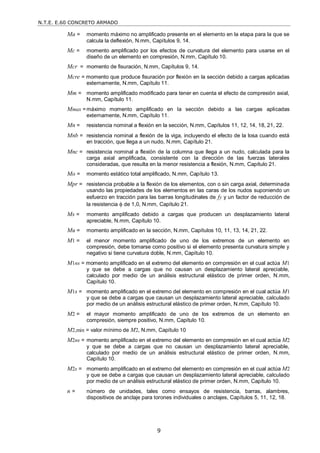 N.T.E. E.60 CONCRETO ARMADO
9
Ma = momento máximo no amplificado presente en el elemento en la etapa para la que se
calcula la deflexión, N.mm, Capítulos 9, 14.
Mc = momento amplificado por los efectos de curvatura del elemento para usarse en el
diseño de un elemento en compresión, N.mm, Capítulo 10.
Mcr = momento de fisuración, N.mm, Capítulos 9, 14.
Mcre = momento que produce fisuración por flexión en la sección debido a cargas aplicadas
externamente, N.mm, Capítulo 11.
Mm = momento amplificado modificado para tener en cuenta el efecto de compresión axial,
N.mm, Capítulo 11.
Mmax =máximo momento amplificado en la sección debido a las cargas aplicadas
externamente, N.mm, Capítulo 11.
Mn = resistencia nominal a flexión en la sección, N.mm, Capítulos 11, 12, 14, 18, 21, 22.
Mnb = resistencia nominal a flexión de la viga, incluyendo el efecto de la losa cuando está
en tracción, que llega a un nudo, N.mm, Capítulo 21.
Mnc = resistencia nominal a flexión de la columna que llega a un nudo, calculada para la
carga axial amplificada, consistente con la dirección de las fuerzas laterales
consideradas, que resulta en la menor resistencia a flexión, N.mm, Capítulo 21.
Mo = momento estático total amplificado, N.mm, Capítulo 13.
Mpr = resistencia probable a la flexión de los elementos, con o sin carga axial, determinada
usando las propiedades de los elementos en las caras de los nudos suponiendo un
esfuerzo en tracción para las barras longitudinales de fy y un factor de reducción de
la resistencia  de 1,0, N.mm, Capítulo 21.
Ms = momento amplificado debido a cargas que producen un desplazamiento lateral
apreciable, N.mm, Capítulo 10.
Mu = momento amplificado en la sección, N.mm, Capítulos 10, 11, 13, 14, 21, 22.
M1 = el menor momento amplificado de uno de los extremos de un elemento en
compresión, debe tomarse como positivo si el elemento presenta curvatura simple y
negativo si tiene curvatura doble, N.mm, Capítulo 10.
M1ns = momento amplificado en el extremo del elemento en compresión en el cual actúa M1
y que se debe a cargas que no causan un desplazamiento lateral apreciable,
calculado por medio de un análisis estructural elástico de primer orden, N.mm,
Capítulo 10.
M1s = momento amplificado en el extremo del elemento en compresión en el cual actúa M1
y que se debe a cargas que causan un desplazamiento lateral apreciable, calculado
por medio de un análisis estructural elástico de primer orden, N.mm, Capítulo 10.
M2 = el mayor momento amplificado de uno de los extremos de un elemento en
compresión, siempre positivo, N.mm, Capítulo 10.
M2,min = valor mínimo de M2, N.mm, Capítulo 10
M2ns = momento amplificado en el extremo del elemento en compresión en el cual actúa M2
y que se debe a cargas que no causan un desplazamiento lateral apreciable,
calculado por medio de un análisis estructural elástico de primer orden, N.mm,
Capítulo 10.
M2s = momento amplificado en el extremo del elemento en compresión en el cual actúa M2
y que se debe a cargas que causan un desplazamiento lateral apreciable, calculado
por medio de un análisis estructural elástico de primer orden, N.mm, Capítulo 10.
n = número de unidades, tales como ensayos de resistencia, barras, alambres,
dispositivos de anclaje para torones individuales o anclajes, Capítulos 5, 11, 12, 18.
 