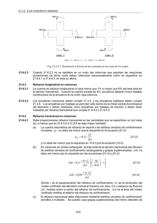 N.T.E. E.60 CONCRETO ARMADO
162
Fig. 21.6.2.2 Resistencia a flexión de las columnas en las caras de los nudos
21.6.2.3 Cuando 21.6.2.2 no se satisface en un nudo, las columnas que soportan las reacciones
provenientes de dicho nudo deben reforzarse transversalmente como se especifica en
21.6.4.1 a 21.6.4.3, en toda su altura.
21.6.3 Refuerzo longitudinal en columnas
21.6.3.1 La cuantía de refuerzo longitudinal no será menor que 1% ni mayor que 6% del área total de
la sección transversal. Cuando la cuantía exceda de 4%, los planos deberán incluir detalles
constructivos de la armadura en la unión viga-columna.
21.6.3.2 Los empalmes mecánicos deben cumplir 21.3.4. y los empalmes soldados deben cumplir
21.3.5. Los empalmes por traslape se permiten sólo dentro de la mitad central de la longitud
del elemento y deben diseñarse como empalmes por traslape de tracción y deben estar
rodeados por refuerzo transversal que cumpla 21.6.4.2 y 21.6.4.3.
21.6.4 Refuerzo transversal en columnas
21.6.4.1 Debe proporcionarse refuerzo transversal en las cantidades que se especifican en (a) hasta
(e), a menos que en 21.6.3.2 ó 21.6.5 se exija mayor cantidad:
(a) La cuantía volumétrica de refuerzo en espiral o de estribos cerrados de confinamiento
circulares, ρs , no debe ser menor que la requerida en la ecuación (21-2).
ρ 0,12
s
f c
fyt


(21-2)
y no debe ser menor que la requerida en 10.9.3 por la ecuación (10-5).
(b) En columnas de núcleo rectangular, el área total de la sección transversal del refuerzo
de estribos cerrados de confinamiento rectangulares y grapas suplementarias, Ash, no
debe ser menor que la requerida por las ecuaciones (21-3) y (21-4)
0,3 1
c
yh
s b f Ag
c
Ash
f Ach

 
 
 
 
 
 
 
(21-3)
0,09
c
yh
s b f c
Ash
f

 (21-4)
Donde s es el espaciamiento del refuerzo de confinamiento, bc es la dimensión del
núcleo confinado del elemento normal al refuerzo con área Ash y esfuerzo de fluencia
fyh medida centro a centro del refuerzo de confinamiento. Ach es el área del núcleo
confinado medida al exterior del refuerzo de confinamiento.
(c) El refuerzo transversal debe disponerse mediante estribos cerrados de confinamiento
sencillos o múltiples. Se pueden usar grapas suplementarias del mismo diámetro de
 