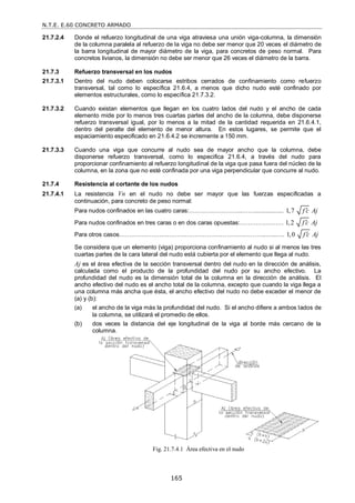 N.T.E. E.60 CONCRETO ARMADO
165
21.7.2.4 Donde el refuerzo longitudinal de una viga atraviesa una unión viga-columna, la dimensión
de la columna paralela al refuerzo de la viga no debe ser menor que 20 veces el diámetro de
la barra longitudinal de mayor diámetro de la viga, para concretos de peso normal. Para
concretos livianos, la dimensión no debe ser menor que 26 veces el diámetro de la barra.
21.7.3 Refuerzo transversal en los nudos
21.7.3.1 Dentro del nudo deben colocarse estribos cerrados de confinamiento como refuerzo
transversal, tal como lo específica 21.6.4, a menos que dicho nudo esté confinado por
elementos estructurales, como lo específica 21.7.3.2.
21.7.3.2 Cuando existan elementos que llegan en los cuatro lados del nudo y el ancho de cada
elemento mide por lo menos tres cuartas partes del ancho de la columna, debe disponerse
refuerzo transversal igual, por lo menos a la mitad de la cantidad requerida en 21.6.4.1,
dentro del peralte del elemento de menor altura. En estos lugares, se permite que el
espaciamiento especificado en 21.6.4.2 se incremente a 150 mm.
21.7.3.3 Cuando una viga que concurre al nudo sea de mayor ancho que la columna, debe
disponerse refuerzo transversal, como lo especifica 21.6.4, a través del nudo para
proporcionar confinamiento al refuerzo longitudinal de la viga que pasa fuera del núcleo de la
columna, en la zona que no esté confinada por una viga perpendicular que concurre al nudo.
21.7.4 Resistencia al cortante de los nudos
21.7.4.1 La resistencia Vn en el nudo no debe ser mayor que las fuerzas especificadas a
continuación, para concreto de peso normal:
Para nudos confinados en las cuatro caras:……………………...…….................. 1,7 f c Aj

Para nudos confinados en tres caras o en dos caras opuestas:………….……… 1,2 f c Aj

Para otros casos………………………………………………………………..…...…. 1,0 f c Aj

Se considera que un elemento (viga) proporciona confinamiento al nudo si al menos las tres
cuartas partes de la cara lateral del nudo está cubierta por el elemento que llega al nudo.
Aj es el área efectiva de la sección transversal dentro del nudo en la dirección de análisis,
calculada como el producto de la profundidad del nudo por su ancho efectivo. La
profundidad del nudo es la dimensión total de la columna en la dirección de análisis. El
ancho efectivo del nudo es el ancho total de la columna, excepto que cuando la viga llega a
una columna más ancha que ésta, el ancho efectivo del nudo no debe exceder el menor de
(a) y (b):
(a) el ancho de la viga más la profundidad del nudo. Si el ancho difiere a ambos lados de
la columna, se utilizará el promedio de ellos.
(b) dos veces la distancia del eje longitudinal de la viga al borde más cercano de la
columna.
Fig. 21.7.4.1 Área efectiva en el nudo
 