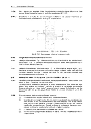N.T.E. E.60 CONCRETO ARMADO
166
21.7.4.2 Para concreto con agregado liviano, la resistencia nominal al cortante del nudo no debe
exceder de las tres cuartas partes de los límites señalados en 21.7.4.1.
21.7.4.3 El cortante en el nudo, Vu, se calculará por equilibrio de las fuerzas horizontales que
concurren al nudo, como se indica en la figura a continuación.
Fig. 21.7.4.3 Fuerzas para el cálculo del cortante en el nudo
21.7.5 Longitud de desarrollo de barras en tracción
21.7.5.1 La longitud de desarrollo, dg
 , para una barra con gancho estándar de 90º se determinará
de acuerdo a 12.5. El gancho de 90º debe estar colocado dentro del núcleo confinado de
una columna o elemento de borde.
21.7.5.2 La longitud de desarrollo para barras rectas, d
 , se determinará de acuerdo a 12.2 y 12.3.
Las barras rectas que terminan en un nudo deben pasar a través del núcleo confinado de la
columna o elemento de borde. Cualquier porción de d
 fuera del núcleo confinado debe
incrementarse mediante un factor de 1,6.
21.8 REQUISITOS PARA ESTRUCTURAS CON LOSAS PLANAS SIN VIGAS
21.8.1 Las losas planas son aquellas que transmiten las cargas directamente a las columnas, sin la
ayuda de vigas. Pueden ser macizas o nervadas.
Los requisitos de esta sección se aplican al diseño de edificios de losas planas sin vigas
existan o no ábacos y/o capiteles. También se aplicarán a los edificios estructurados
fundamentalmente con ―vigas chatas‖ (vigas del mismo espesor de la losa) en las dos
direcciones sobre las que se apoyan losas macizas o nervadas armadas en uno o dos
sentidos.
21.8.2 El empleo de este sistema estructural estará limitado a:
(a) El número máximo de pisos será de cinco, sin exceder de 18 m.
(b) En ambas direcciones principales deberán existir muros de corte capaces de absorber
como mínimo el 80% del cortante sísmico de cada entrepiso. Los muros deberán
estar distribuidos en planta de tal manera que el diafragma de piso sea capaz de
transferir las fuerzas sísmicas. Deberá verificarse la hipótesis de diafragma rígido y
preparar el diafragma para lograr la resistencia y rigidez necesarias.
(c) La deriva máxima de entrepiso no deberá exceder de 0,005.
(d) Deberán existir vigas peraltadas de borde en todo el perímetro del edificio conectando
a las columnas.
Vu en el plano xx = 1,25 fy (As1 + As2) - Vcol
 