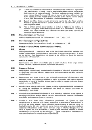 N.T.E. E.60 CONCRETO ARMADO
167
(e) Cuando se utilicen losas nervadas estas contarán con una zona maciza adyacente a
cada columna de por lo menos 2,5 veces el espesor de la losa medidas desde la cara
de la columna o el borde del capitel. Asimismo, las losas nervadas, contarán con
zonas macizas de por lo menos 2,5 veces el espesor de la losa adyacentes a los
muros o placas, medidas desde la cara del muro, las cuales deberán ser más amplias
si así lo exige la transmisión de las fuerzas sísmicas entre losa y muro.
(f) Cuando se utilicen losas nervadas, en la zona superior de estas habrá una losa
maciza de espesor no menor de 50 mm, monolítica con las nervaduras y que sea
parte integral de la losa.
(g) Para el análisis sísmico (lineal elástico) al evaluar la rigidez de los pórticos, se
supondrá una viga de ancho efectivo igual al ancho de la columna más 1,5 veces el
espesor de la losa a cada lado de la columna o del capitel o del ábaco, centrada con
respecto al eje de la columna.
21.8.3 Disposiciones para las Columnas
Las columnas deberán cumplir con lo dispuesto en 21.4.2, 21.4.3 y 21.4.5.
21.8.4 Disposiciones para las Vigas de Borde
Las vigas peraltadas de borde deberán cumplir con lo dispuesto en 21.4.4.
21.9 MUROS ESTRUCTURALES DE CONCRETO REFORZADO
21.9.1 Alcance
Las disposiciones de 21.9 se aplican a los muros estructurales de concreto reforzado cuya
función principal sea la de resistir fuerzas horizontales en su plano originadas por la acción
de los sismos. Las disposiciones se aplican a los edificios de todos los sistemas
estructurales definidos en 21.1.
21.9.2 Fuerzas de diseño
Los muros de corte deben ser diseñados para la acción simultánea de las cargas axiales,
fuerzas cortantes y momentos flectores provenientes del análisis.
21.9.3 Espesores Mínimos
21.9.3.1 El espesor de los muros será dimensionado considerando la posibilidad de pandeo lateral
por flexión de los bordes del muro, salvo que se suministre arriostre lateral en los bordes
mediante aletas.
21.9.3.2 El espesor del alma de los muros de corte no deberá ser menor de 1/25 de la altura entre
elementos que le proporcionen apoyo lateral ni menor de 150 mm, salvo para los sistemas
estructurales de muros de ductilidad limitada, para los cuales el espesor mínimo del alma no
deberá ser menor de 100 mm.
21.9.3.3 El diseño de las mezclas de concreto para los muros de espesores reducidos, deberá tomar
en cuenta las condiciones de trabajabilidad para lograr un concreto homogéneo sin
segregación ni cangrejeras.
21.9.3.4 Cuando el muro de corte se convierta en un muro exterior de contención en los sótanos, el
espesor mínimo en los sótanos será de 200 mm. El muro deberá diseñarse considerando
además las acciones perpendiculares a su plano.
21.9.3.5 Cuando el muro reciba carga concentradas provenientes por ejemplo de vigas
perpendiculares al plano del muro, deberá investigarse si el espesor es adecuado para la
acción de las cargas axiales y de los momentos perpendiculares al plano del muro. La
longitud horizontal del muro considerada como efectiva para cada carga concentrada no
debe exceder la distancia centro a centro entre las cargas ni del ancho de apoyo más dos
veces el espesor del muro a cada lado, a no ser que se demuestre mediante un análisis
detallado la contribución de una longitud mayor. Estas zonas deberán diseñarse como
columnas atendiendo los requerimientos del Capítulo 10.
 