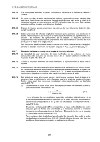 N.T.E. E.60 CONCRETO ARMADO
169
21.9.6.2 Si el muro posee aberturas, se deberá considerar su influencia en la resistencia a flexión y
cortante.
21.9.6.3 En muros con alas, el ancho efectivo del ala tanto en compresión como en tracción, debe
extenderse desde la cara del alma una distancia igual al menor valor entre la mitad de la
distancia al alma de un muro adyacente y el 10% de la altura total del muro. Este requisito
se puede modificar si realiza un análisis más detallado.
21.9.6.4 El acero de refuerzo que se concentre en los extremos del muro (elementos de borde) debe
cumplir con 21.3.3.
21.9.6.5 Deberá proveerse del refuerzo longitudinal necesario para garantizar una resistencia de
diseño a flexocompresión del muro por lo menos igual al momento de agrietamiento de la
sección. El momento de agrietamiento de la sección se calculará asumiendo
comportamiento lineal elástico con las propiedades de la sección bruta de concreto del muro
e incluyendo el efecto de la carga axial Pu.
Esta disposición podrá limitarse a las secciones de muro en las cuales el esfuerzo en la fibra
extrema en tracción, ocasionado por la acción conjunta de Pu y Mu, exceda de 0,63 f c
 .
21.9.7 Elementos de borde en muros estructurales de concreto reforzado
21.9.7.1 La necesidad de usar elementos de borde confinados en los extremos de muros
estructurales debe evaluarse de acuerdo con 21.9.7.4. Deben satisfacerse también los
requisitos de 21.9.7.6 y 21.9.7.7.
21.9.7.2 Cuando se requieran elementos de borde confinados, el espesor mínimo de éstos será de
150 mm.
21.9.7.3 El recubrimiento del acero de refuerzo en los elementos de borde será como mínimo 25 mm.
En los casos de elementos en contacto con el terreno se deberá incrementar el espesor del
muro hasta obtener el recubrimiento indicado en 7.7.1. Si existe agresividad del suelo el
recubrimiento deberá ser compatible a las condiciones de exposición al suelo.
21.9.7.4 Este acápite se aplica a los muros que son efectivamente continuos desde la base de la
estructura hasta su parte superior y son diseñados para tener una única sección crítica para
flexión y carga axial. Los muros que no satisfagan estos requisitos deben ser diseñados
usando 21.9.7.5.
(a) Los elementos de borde en las zonas de compresión deben ser confinados cuando la
profundidad del eje neutro exceda de:
600 ( / )
m
m
c
u h



(21-6)
m
 es la longitud del muro en el plano horizontal y hm la altura total del mismo. u es
el desplazamiento lateral inelástico producido por el sismo de diseñó en el nivel más
alto del muro correspondiente a m
h y debe ser calculado de acuerdo al artículo 16.4
de la NTE E.030,
El valor de c en la ecuación (21-6) corresponde a la mayor profundidad del eje neutro
calculada para la fuerza axial amplificada y la resistencia nominal a momento
consistente con el desplazamiento de diseño u. El cociente δ / m
u h en la ecuación
(21-6) no debe tomarse menor que 0,005.
Para muros con alas, el cálculo de la profundidad del eje neutro debe incluir el ancho
de ala efectivo como se define en 21.9.6.3. Deberá utilizarse el mayor valor de c que
se obtenga de considerar compresión en cada extremo del muro.
 