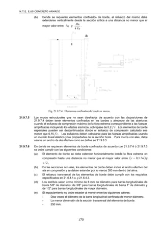 N.T.E. E.60 CONCRETO ARMADO
170
(b) Donde se requieran elementos confinados de borde, el refuerzo del mismo debe
extenderse verticalmente desde la sección crítica a una distancia no menor que el
mayor valor entre m
 y
4
Mu
Vu
.
Fig. 21.9.7.4 Elementos confinados de borde en muros.
21.9.7.5 Los muros estructurales que no sean diseñados de acuerdo con las disposiciones de
21.9.7.4 deben tener elementos confinados en los bordes y alrededor de las aberturas
cuando el esfuerzo de compresión máximo de la fibra extrema correspondiente a las fuerzas
amplificadas incluyendo los efectos sísmicos, sobrepase de 0,2 f’c. Los elementos de borde
especiales pueden ser descontinuados donde el esfuerzo de compresión calculado sea
menor que 0,15 f’c. Los esfuerzos deben calcularse para las fuerzas amplificadas usando
un modelo lineal elástico y las propiedades de la sección bruta. Para muros con alas, debe
usarse un ancho de ala efectivo como se define en 21.9.6.3.
21.9.7.6 En donde se requieran elementos de borde confinados de acuerdo con 21.9.7.4 ó 21.9.7.5
se debe cumplir con las siguientes condiciones:
(a) El elemento de borde se debe extender horizontalmente desde la fibra extrema en
compresión hasta una distancia no menor que el mayor valor entre  
0,1
c m
  y
/2
c ,
(b) En las secciones con alas, los elementos de borde deben incluir el ancho efectivo del
ala en compresión y se deben extender por lo menos 300 mm dentro del alma.
(c) El refuerzo transversal de los elementos de borde debe cumplir con los requisitos
especificados en 21.6.4.1.c, y 21.6.4.3.
(d) Los estribos serán como mínimo de 8 mm de diámetro para barras longitudinales de
hasta 5/8‖ de diámetro, de 3/8‖ para barras longitudinales de hasta 1‖ de diámetro y
de 1/2" para barras longitudinales de mayor diámetro.
(e) El espaciamiento no debe exceder al menor entre los siguientes valores:
- Diez veces el diámetro de la barra longitudinal confinada de menor diámetro.
- La menor dimensión de la sección transversal del elemento de borde.
- 250 mm.
u
 