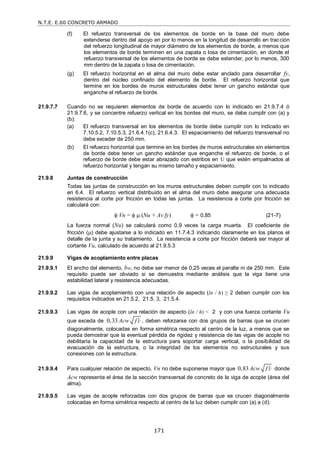 N.T.E. E.60 CONCRETO ARMADO
171
(f) El refuerzo transversal de los elementos de borde en la base del muro debe
extenderse dentro del apoyo en por lo menos en la longitud de desarrollo en tracción
del refuerzo longitudinal de mayor diámetro de los elementos de borde, a menos que
los elementos de borde terminen en una zapata o losa de cimentación, en donde el
refuerzo transversal de los elementos de borde se debe extender, por lo menos, 300
mm dentro de la zapata o losa de cimentación.
(g) El refuerzo horizontal en el alma del muro debe estar anclado para desarrollar fy,
dentro del núcleo confinado del elemento de borde. El refuerzo horizontal que
termine en los bordes de muros estructurales debe tener un gancho estándar que
enganche el refuerzo de borde.
21.9.7.7 Cuando no se requieren elementos de borde de acuerdo con lo indicado en 21.9.7.4 ó
21.9.7.6, y se concentre refuerzo vertical en los bordes del muro, se debe cumplir con (a) y
(b):
(a) El refuerzo transversal en los elementos de borde debe cumplir con lo indicado en
7.10.5.2, 7.10.5.3, 21.6.4.1(c), 21.6.4.3. El espaciamiento del refuerzo transversal no
debe exceder de 250 mm.
(b) El refuerzo horizontal que termine en los bordes de muros estructurales sin elementos
de borde debe tener un gancho estándar que enganche el refuerzo de borde, o el
refuerzo de borde debe estar abrazado con estribos en U que estén empalmados al
refuerzo horizontal y tengan su mismo tamaño y espaciamiento.
21.9.8 Juntas de construcción
Todas las juntas de construcción en los muros estructurales deben cumplir con lo indicado
en 6.4. El refuerzo vertical distribuido en el alma del muro debe asegurar una adecuada
resistencia al corte por fricción en todas las juntas. La resistencia a corte por fricción se
calculará con:
 Vn =   (Nu + Av fy)  = 0,85 (21-7)
La fuerza normal (Nu) se calculará como 0,9 veces la carga muerta. El coeficiente de
fricción () debe ajustarse a lo indicado en 11.7.4.3 indicando claramente en los planos el
detalle de la junta y su tratamiento. La resistencia a corte por fricción deberá ser mayor al
cortante Vu, calculado de acuerdo al 21.9.5.3
21.9.9 Vigas de acoplamiento entre placas
21.9.9.1 El ancho del elemento, bw, no debe ser menor de 0,25 veces el peralte ni de 250 mm. Este
requisito puede ser obviado si se demuestra mediante análisis que la viga tiene una
estabilidad lateral y resistencia adecuadas.
21.9.9.2 Las vigas de acoplamiento con una relación de aspecto (ln / h) ≥ 2 deben cumplir con los
requisitos indicados en 21.5.2, 21.5. 3, 21.5.4.
21.9.9.3 Las vigas de acople con una relación de aspecto (ln / h) < 2 y con una fuerza cortante Vu
que exceda de 0,33 Acw f c
 , deben reforzarse con dos grupos de barras que se crucen
diagonalmente, colocadas en forma simétrica respecto al centro de la luz, a menos que se
pueda demostrar que la eventual pérdida de rigidez y resistencia de las vigas de acople no
debilitaría la capacidad de la estructura para soportar carga vertical, o la posibilidad de
evacuación de la estructura, o la integridad de los elementos no estructurales y sus
conexiones con la estructura.
21.9.9.4 Para cualquier relación de aspecto, Vn no debe suponerse mayor que 0,83 Acw f c
 donde
Acw representa el área de la sección transversal de concreto de la viga de acople (área del
alma).
21.9.9.5 Las vigas de acople reforzadas con dos grupos de barras que se crucen diagonalmente
colocadas en forma simétrica respecto al centro de la luz deben cumplir con (a) a (d):
 