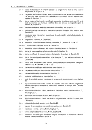 N.T.E. E.60 CONCRETO ARMADO
10
Nc = fuerza de tracción en el concreto debida a la carga muerta más la carga viva no
amplificadas, N, Capítulo 18.
Nu = carga axial amplificada normal a la sección transversal, que ocurre simultáneamente
con Vu o Tu; debe tomarse como positiva para compresión y como negativa para
tracción, N, Capítulo 11.
Nuc = fuerza horizontal de tracción amplificada que actúa simultáneamente con Vu en la
parte superior de una ménsula o cartela, debe ser tomada como positiva para la
tracción, N, Capítulo 11.
Pcp = perímetro exterior de la sección transversal de concreto, mm, Capítulo 11.
Ph = perímetro del eje del refuerzo transversal cerrado dispuesto para torsión, mm,
Capítulo 11.
Pb = resistencia axial nominal en condiciones de deformación unitaria balanceada, N,
Capítulos 9, 10.
Pc = carga crítica a pandeo, N. Capítulo 10.
Pn = resistencia axial nominal de la sección transversal, N, Capítulos 9, 10, 14, 22.
Pn,max = máximo valor permitido de Pn, N, Capítulo 10.
Po = resistencia axial nominal para una excentricidad igual a cero, N, Capítulo 10.
Ppj = fuerza de preesforzado en el extremo del gato, N, Capítulo 18.
Ppu = fuerza amplificada de preesforzado en el dispositivo de anclaje, N, Capítulo 18.
Ppx = fuerza de preesforzado evaluada a una distancia px
 del extremo del gato, N,
Capítulo 18.
Pu = fuerza axial amplificada; debe tomarse como positiva para compresión y negativa
para tracción, N, Capítulos 10, 14, 21, 22.
qDu = carga muerta amplificada por unidad de área, Capítulo 13.
qLu = carga viva amplificada por unidad de área, Capítulo 13.
qu = carga amplificada por unidad de área, Capítulo 13.
Q = índice de estabilidad de un piso, Capítulo 10.
r = radio de giro de la sección transversal de un elemento en compresión, mm, Capítulo
10.
s = espaciamiento medido centro a centro de unidades tales como refuerzo longitudinal,
refuerzo transversal, tendones de preesfuerzo, alambres, o anclajes, mm, Capítulos
10,12, 17, 21.
so = espaciamiento centro a centro del refuerzo transversal dentro de una longitud o
 ,
mm, Capítulo 21.
ss = desviación estándar de la muestra, MPa, Capítulo 5.
s2 = espaciamiento centro a centro del refuerzo longitudinal de cortante o torsión, mm,
Capítulo 11.
Sm = módulo elástico de la sección, mm3
, Capítulo 22.
t = espesor de una pared de una sección con vacíos, mm, Capítulo 11.
Tn = resistencia nominal a torsión, N.mm, Capítulo 11.
Tu = torsión amplificada en la sección, N·mm, Capítulo 11.
U = resistencia requerida para resistir las cargas amplificadas o momentos y fuerzas
internas correspondientes, Capítulo 9.
 