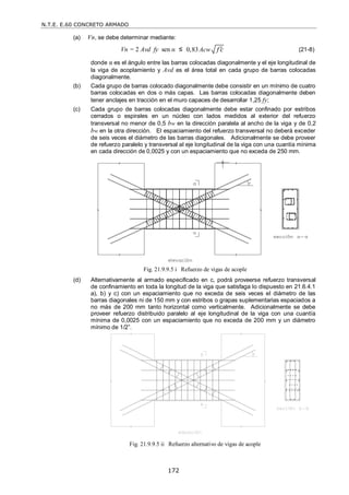 N.T.E. E.60 CONCRETO ARMADO
172
(a) Vn, se debe determinar mediante:
Vn = 2 Avd fy sen α ≤ 0,83Acw f c
 (21-8)
donde α es el ángulo entre las barras colocadas diagonalmente y el eje longitudinal de
la viga de acoplamiento y Avd es el área total en cada grupo de barras colocadas
diagonalmente.
(b) Cada grupo de barras colocado diagonalmente debe consistir en un mínimo de cuatro
barras colocadas en dos o más capas. Las barras colocadas diagonalmente deben
tener anclajes en tracción en el muro capaces de desarrollar 1,25 fy;
(c) Cada grupo de barras colocadas diagonalmente debe estar confinado por estribos
cerrados o espirales en un núcleo con lados medidos al exterior del refuerzo
transversal no menor de 0,5 bw en la dirección paralela al ancho de la viga y de 0,2
bw en la otra dirección. El espaciamiento del refuerzo transversal no deberá exceder
de seis veces el diámetro de las barras diagonales. Adicionalmente se debe proveer
de refuerzo paralelo y transversal al eje longitudinal de la viga con una cuantía mínima
en cada dirección de 0,0025 y con un espaciamiento que no exceda de 250 mm.
Fig. 21.9.9.5 i Refuerzo de vigas de acople
(d) Alternativamente al armado especificado en c, podrá proveerse refuerzo transversal
de confinamiento en toda la longitud de la viga que satisfaga lo dispuesto en 21.6.4.1
a), b) y c) con un espaciamiento que no exceda de seis veces el diámetro de las
barras diagonales ni de 150 mm y con estribos o grapas suplementarias espaciados a
no más de 200 mm tanto horizontal como verticalmente. Adicionalmente se debe
proveer refuerzo distribuido paralelo al eje longitudinal de la viga con una cuantía
mínima de 0,0025 con un espaciamiento que no exceda de 200 mm y un diámetro
mínimo de 1/2‖.
Fig. 21.9.9.5 ii Refuerzo alternativo de vigas de acople
 