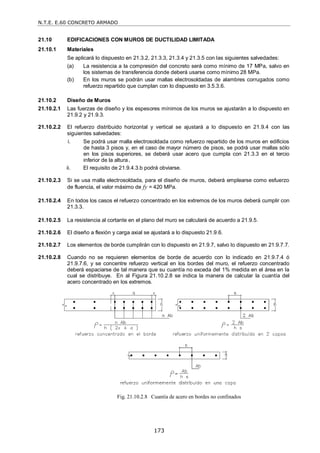N.T.E. E.60 CONCRETO ARMADO
173
21.10 EDIFICACIONES CON MUROS DE DUCTILIDAD LIMITADA
21.10.1 Materiales
Se aplicará lo dispuesto en 21.3.2, 21.3.3, 21.3.4 y 21.3.5 con las siguientes salvedades:
(a) La resistencia a la compresión del concreto será como mínimo de 17 MPa, salvo en
los sistemas de transferencia donde deberá usarse como mínimo 28 MPa.
(b) En los muros se podrán usar mallas electrosoldadas de alambres corrugados como
refuerzo repartido que cumplan con lo dispuesto en 3.5.3.6.
21.10.2 Diseño de Muros
21.10.2.1 Las fuerzas de diseño y los espesores mínimos de los muros se ajustarán a lo dispuesto en
21.9.2 y 21.9.3.
21.10.2.2 El refuerzo distribuido horizontal y vertical se ajustará a lo dispuesto en 21.9.4 con las
siguientes salvedades:
i. Se podrá usar malla electrosoldada como refuerzo repartido de los muros en edificios
de hasta 3 pisos y, en el caso de mayor número de pisos, se podrá usar mallas sólo
en los pisos superiores, se deberá usar acero que cumpla con 21.3.3 en el tercio
inferior de la altura.
ii. El requisito de 21.9.4.3.b podrá obviarse.
21.10.2.3 Si se usa malla electrosoldada, para el diseño de muros, deberá emplearse como esfuerzo
de fluencia, el valor máximo de fy = 420 MPa.
21.10.2.4 En todos los casos el refuerzo concentrado en los extremos de los muros deberá cumplir con
21.3.3.
21.10.2.5 La resistencia al cortante en el plano del muro se calculará de acuerdo a 21.9.5.
21.10.2.6 El diseño a flexión y carga axial se ajustará a lo dispuesto 21.9.6.
21.10.2.7 Los elementos de borde cumplirán con lo dispuesto en 21.9.7, salvo lo dispuesto en 21.9.7.7.
21.10.2.8 Cuando no se requieren elementos de borde de acuerdo con lo indicado en 21.9.7.4 ó
21.9.7.6, y se concentre refuerzo vertical en los bordes del muro, el refuerzo concentrado
deberá espaciarse de tal manera que su cuantía no exceda del 1% medida en el área en la
cual se distribuye. En al Figura 21.10.2.8 se indica la manera de calcular la cuantía del
acero concentrado en los extremos.
Fig. 21.10.2.8 Cuantía de acero en bordes no confinados
 