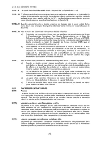 N.T.E. E.60 CONCRETO ARMADO
174
21.10.2.9 Las juntas de construcción en los muros cumplirán con lo dispuesto en 21.9.8.
21.10.2.10 El refuerzo vertical de los muros deberá estar adecuadamente anclado, en la cimentación (o
en losa de transferencia), para poder desarrollar su máxima resistencia a tracción, mediante
anclajes rectos o con gancho estándar de 90º. Las longitudes correspondientes a ambos
casos deberán estar de acuerdo a lo señalado en el Capítulo 12.
21.10.2.11 Cuando excepcionalmente se decida empalmar por traslape todo el acero vertical de los
muros de un piso, la longitud de empalme deberá ser como mínimo dos veces la longitud de
desarrollo.
21.10.2.12 Para el diseño del Sistema de Transferencia deberá cumplirse:
(a) En edificios con muros discontinuos pero que satisfacen los requerimientos del Anexo
2 (Especificaciones Normativas Para Diseño Sismorresistente en el Caso De
Edificaciones de Muros De Ductilidad Limitada (EMDL)), acápite 4.1.b, de la NTE.030,
el sistema de transferencia (parrilla, losa y elementos verticales de soporte) se deberá
diseñar empleando un factor de reducción de fuerzas sísmicas (RST) igual al
empleado en el edificio (R) dividido entre 1,5.
(b) En los edificios con muros discontinuos descritos en el Anexo 2, acápite 4.1.e, de la
NTE.030, para todos los muros que descansan en el nivel de transferencia, se
calcularán las resistencias nominales a flexión (Mn) asociadas a cada valor de la
carga axial, Pu. Los valores de Mn y Pu se amplificarán por 1,2 y se usarán en las
combinaciones de diseño usuales en las que se incluirán además las cargas
directamente aplicadas en el nivel de transferencia.
21.10.3 Para el diseño de la cimentación, además de lo dispuesto en 21.12 deberá cumplirse:
(a) Cuando se decida emplear plateas superficiales de cimentación sobre rellenos
controlados, se deberá especificar en los planos del proyecto la capacidad portante
del relleno en la superficie de contacto con la platea, así como sus características
(material a utilizar, densidad mínima, profundidad, espesor).
(b) En los bordes de las plateas se deberán colocar vigas (uñas o dientes) con una
profundidad mínima por debajo de la losa o del nivel exterior, el que sea más bajo, de
600 mm o dos veces el espesor de la losa, el que sea mayor.
(c) Las vigas (uñas o dientes) interiores de las plateas deberán tener una profundidad
mínima por debajo de la losa de dos veces el espesor de la losa.
(d) El ancho de las vigas, tanto las de borde como las interiores, no deberá ser menor
que el espesor de la losa ni de 250 mm.
21.11 DIAFRAGMAS ESTRUCTURALES
21.11.1 Alcance
Las losas de piso que actúen como diafragmas estructurales para transmitir las acciones
inducidas por los movimientos sísmicos deben diseñarse de acuerdo con lo indicado en este
numeral. Esta sección también se aplica a los puntales, tirantes, cuerdas y elementos
colectores que transmiten fuerzas inducidas por los sismos.
21.11.2 Losa compuesta con sobrelosa vaciada en sitio.
Se permite el uso como diafragma de una losa compuesta con sobrelosa vaciada en sitio
sobre elementos de piso prefabricados siempre que la sobrelosa se refuerce y que sus
conexiones estén diseñadas y detalladas para proporcionar una transferencia completa de
fuerzas a las cuerdas, elementos colectores y al sistema de resistente a las fuerzas laterales.
La superficie del concreto previamente endurecido sobre la cual se coloca la sobrelosa debe
estar limpia, libre de lechada y debe hacerse intencionalmente rugosa.
21.11.3 Losa no compuesta con sobrelosa vaciada en sitio.
Se permite que una sobrelosa vaciada en sitio sobre elementos de piso prefabricados sirva
como un diafragma estructural siempre que la sobrelosa vaciada en sitio por sí misma esté
diseñada y detallada para resistir las fuerzas sísmicas de diseño.
 