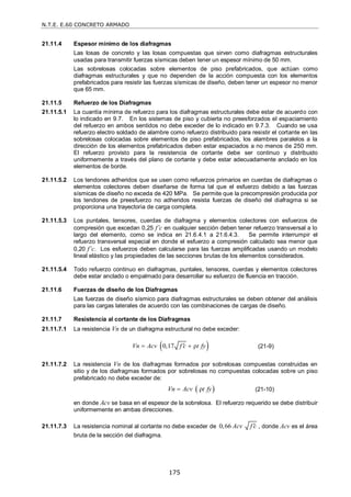 N.T.E. E.60 CONCRETO ARMADO
175
21.11.4 Espesor mínimo de los diafragmas
Las losas de concreto y las losas compuestas que sirven como diafragmas estructurales
usadas para transmitir fuerzas sísmicas deben tener un espesor mínimo de 50 mm.
Las sobrelosas colocadas sobre elementos de piso prefabricados, que actúan como
diafragmas estructurales y que no dependen de la acción compuesta con los elementos
prefabricados para resistir las fuerzas sísmicas de diseño, deben tener un espesor no menor
que 65 mm.
21.11.5 Refuerzo de los Diafragmas
21.11.5.1 La cuantía mínima de refuerzo para los diafragmas estructurales debe estar de acuerdo con
lo indicado en 9.7. En los sistemas de piso y cubierta no preesforzados el espaciamiento
del refuerzo en ambos sentidos no debe exceder de lo indicado en 9.7.3. Cuando se usa
refuerzo electro soldado de alambre como refuerzo distribuido para resistir el cortante en las
sobrelosas colocadas sobre elementos de piso prefabricados, los alambres paralelos a la
dirección de los elementos prefabricados deben estar espaciados a no menos de 250 mm.
El refuerzo provisto para la resistencia de cortante debe ser continuo y distribuido
uniformemente a través del plano de cortante y debe estar adecuadamente anclado en los
elementos de borde.
21.11.5.2 Los tendones adheridos que se usen como refuerzos primarios en cuerdas de diafragmas o
elementos colectores deben diseñarse de forma tal que el esfuerzo debido a las fuerzas
sísmicas de diseño no exceda de 420 MPa. Se permite que la precompresión producida por
los tendones de preesfuerzo no adheridos resista fuerzas de diseño del diafragma si se
proporciona una trayectoria de carga completa.
21.11.5.3 Los puntales, tensores, cuerdas de diafragma y elementos colectores con esfuerzos de
compresión que excedan 0,25 f’c en cualquier sección deben tener refuerzo transversal a lo
largo del elemento, como se indica en 21.6.4.1 a 21.6.4.3. Se permite interrumpir el
refuerzo transversal especial en donde el esfuerzo a compresión calculado sea menor que
0,20 f’c. Los esfuerzos deben calcularse para las fuerzas amplificadas usando un modelo
lineal elástico y las propiedades de las secciones brutas de los elementos considerados.
21.11.5.4 Todo refuerzo continuo en diafragmas, puntales, tensores, cuerdas y elementos colectores
debe estar anclado o empalmado para desarrollar su esfuerzo de fluencia en tracción.
21.11.6 Fuerzas de diseño de los Diafragmas
Las fuerzas de diseño sísmico para diafragmas estructurales se deben obtener del análisis
para las cargas laterales de acuerdo con las combinaciones de cargas de diseño.
21.11.7 Resistencia al cortante de los Diafragmas
21.11.7.1 La resistencia Vn de un diafragma estructural no debe exceder:
 
0,17 ρ
Vn Acv f c t fy

  (21-9)
21.11.7.2 La resistencia Vn de los diafragmas formados por sobrelosas compuestas construidas en
sitio y de los diafragmas formados por sobrelosas no compuestas colocadas sobre un piso
prefabricado no debe exceder de:
 
ρ
Vn Acv t fy
 (21-10)
en donde Acv se basa en el espesor de la sobrelosa. El refuerzo requerido se debe distribuir
uniformemente en ambas direcciones.
21.11.7.3 La resistencia nominal al cortante no debe exceder de 0,66 Acv f c
 , donde Acv es el área
bruta de la sección del diafragma.
 