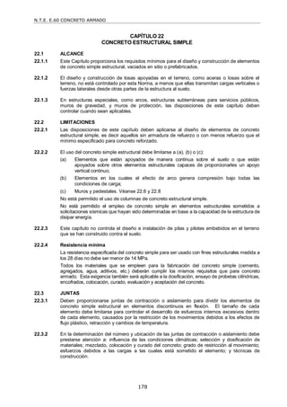 N.T.E. E.60 CONCRETO ARMADO
178
CAPÍTULO 22
CONCRETO ESTRUCTURAL SIMPLE
22.1 ALCANCE
22.1.1 Este Capítulo proporciona los requisitos mínimos para el diseño y construcción de elementos
de concreto simple estructural, vaciados en sitio o prefabricados.
22.1.2 El diseño y construcción de losas apoyadas en el terreno, como aceras o losas sobre el
terreno, no está controlado por esta Norma, a menos que ellas transmitan cargas verticales o
fuerzas laterales desde otras partes de la estructura al suelo.
22.1.3 En estructuras especiales, como arcos, estructuras subterráneas para servicios públicos,
muros de gravedad, y muros de protección, las disposiciones de este capítulo deben
controlar cuando sean aplicables.
22.2 LIMITACIONES
22.2.1 Las disposiciones de este capítulo deben aplicarse al diseño de elementos de concreto
estructural simple, es decir aquellos sin armadura de refuerzo o con menos refuerzo que el
mínimo especificado para concreto reforzado.
22.2.2 El uso del concreto simple estructural debe limitarse a (a), (b) o (c):
(a) Elementos que están apoyados de manera continua sobre el suelo o que están
apoyados sobre otros elementos estructurales capaces de proporcionarles un apoyo
vertical continuo;
(b) Elementos en los cuales el efecto de arco genera compresión bajo todas las
condiciones de carga;
(c) Muros y pedestales. Véanse 22.6 y 22.8
No está permitido el uso de columnas de concreto estructural simple.
No está permitido el empleo de concreto simple en elementos estructurales sometidos a
solicitaciones sísmicas que hayan sido determinadas en base a la capacidad de la estructura de
disipar energía.
22.2.3 Este capítulo no controla el diseño e instalación de pilas y pilotes embebidos en el terreno
que se han construido contra el suelo.
22.2.4 Resistencia mínima
La resistencia especificada del concreto simple para ser usado con fines estructurales medida a
los 28 días no debe ser menor de 14 MPa.
Todos los materiales que se empleen para la fabricación del concreto simple (cemento,
agregados, agua, aditivos, etc.) deberán cumplir los mismos requisitos que para concreto
armado. Esta exigencia también será aplicable a la dosificación, ensayo de probetas cilíndricas,
encofrados, colocación, curado, evaluación y aceptación del concreto.
22.3 JUNTAS
22.3.1 Deben proporcionarse juntas de contracción o aislamiento para dividir los elementos de
concreto simple estructural en elementos discontinuos en flexión. El tamaño de cada
elemento debe limitarse para controlar el desarrollo de esfuerzos internos excesivos dentro
de cada elemento, causados por la restricción de los movimientos debidos a los efectos de
flujo plástico, retracción y cambios de temperatura.
22.3.2 En la determinación del número y ubicación de las juntas de contracción o aislamiento debe
prestarse atención a: influencia de las condiciones climáticas; selección y dosificación de
materiales; mezclado, colocación y curado del concreto; grado de restricción al movimiento;
esfuerzos debidos a las cargas a las cuales está sometido el elemento; y técnicas de
construcción.
 