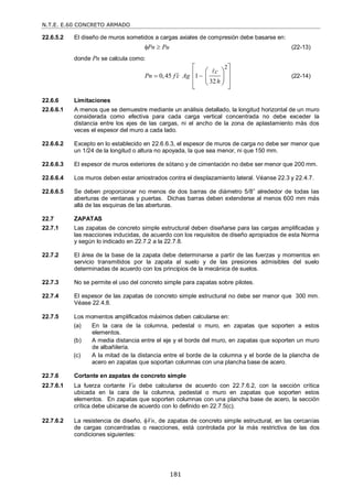 N.T.E. E.60 CONCRETO ARMADO
181
22.6.5.2 El diseño de muros sometidos a cargas axiales de compresión debe basarse en:
Pn Pu
  (22-13)
donde Pn se calcula como:
2
0,45 1
32
c
Pn f c Ag
h

 
 
 
 
 
 
 
 

(22-14)
22.6.6 Limitaciones
22.6.6.1 A menos que se demuestre mediante un análisis detallado, la longitud horizontal de un muro
considerada como efectiva para cada carga vertical concentrada no debe exceder la
distancia entre los ejes de las cargas, ni el ancho de la zona de aplastamiento más dos
veces el espesor del muro a cada lado.
22.6.6.2 Excepto en lo establecido en 22.6.6.3, el espesor de muros de carga no debe ser menor que
un 1/24 de la longitud o altura no apoyada, la que sea menor, ni que 150 mm.
22.6.6.3 El espesor de muros exteriores de sótano y de cimentación no debe ser menor que 200 mm.
22.6.6.4 Los muros deben estar arriostrados contra el desplazamiento lateral. Véanse 22.3 y 22.4.7.
22.6.6.5 Se deben proporcionar no menos de dos barras de diámetro 5/8‖ alrededor de todas las
aberturas de ventanas y puertas. Dichas barras deben extenderse al menos 600 mm más
allá de las esquinas de las aberturas.
22.7 ZAPATAS
22.7.1 Las zapatas de concreto simple estructural deben diseñarse para las cargas amplificadas y
las reacciones inducidas, de acuerdo con los requisitos de diseño apropiados de esta Norma
y según lo indicado en 22.7.2 a la 22.7.8.
22.7.2 El área de la base de la zapata debe determinarse a partir de las fuerzas y momentos en
servicio transmitidos por la zapata al suelo y de las presiones admisibles del suelo
determinadas de acuerdo con los principios de la mecánica de suelos.
22.7.3 No se permite el uso del concreto simple para zapatas sobre pilotes.
22.7.4 El espesor de las zapatas de concreto simple estructural no debe ser menor que 300 mm.
Véase 22.4.8.
22.7.5 Los momentos amplificados máximos deben calcularse en:
(a) En la cara de la columna, pedestal o muro, en zapatas que soporten a estos
elementos.
(b) A media distancia entre el eje y el borde del muro, en zapatas que soporten un muro
de albañilería.
(c) A la mitad de la distancia entre el borde de la columna y el borde de la plancha de
acero en zapatas que soportan columnas con una plancha base de acero.
22.7.6 Cortante en zapatas de concreto simple
22.7.6.1 La fuerza cortante Vu debe calcularse de acuerdo con 22.7.6.2, con la sección crítica
ubicada en la cara de la columna, pedestal o muro en zapatas que soporten estos
elementos. En zapatas que soporten columnas con una plancha base de acero, la sección
crítica debe ubicarse de acuerdo con lo definido en 22.7.5(c).
22.7.6.2 La resistencia de diseño, Vn, de zapatas de concreto simple estructural, en las cercanías
de cargas concentradas o reacciones, está controlada por la más restrictiva de las dos
condiciones siguientes:
 