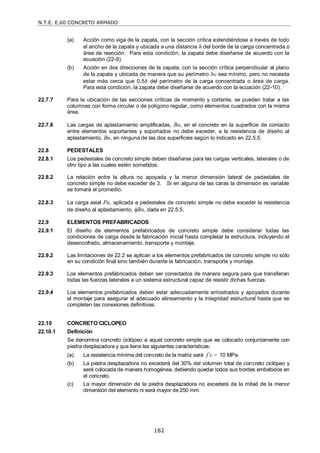 N.T.E. E.60 CONCRETO ARMADO
182
(a) Acción como viga de la zapata, con la sección crítica extendiéndose a través de todo
el ancho de la zapata y ubicada a una distancia h del borde de la carga concentrada o
área de reacción. Para esta condición, la zapata debe diseñarse de acuerdo con la
ecuación (22-9).
(b) Acción en dos direcciones de la zapata, con la sección crítica perpendicular al plano
de la zapata y ubicada de manera que su perímetro bo sea mínimo, pero no necesita
estar más cerca que 0,5h del perímetro de la carga concentrada o área de carga.
Para esta condición, la zapata debe diseñarse de acuerdo con la ecuación (22-10).
22.7.7 Para la ubicación de las secciones críticas de momento y cortante, se pueden tratar a las
columnas con forma circular o de polígono regular, como elementos cuadrados con la misma
área.
22.7.8 Las cargas de aplastamiento amplificadas, Bu, en el concreto en la superficie de contacto
entre elementos soportantes y soportados no debe exceder, a la resistencia de diseño al
aplastamiento, Bn, en ninguna de las dos superficies según lo indicado en 22.5.5.
22.8 PEDESTALES
22.8.1 Los pedestales de concreto simple deben diseñarse para las cargas verticales, laterales o de
otro tipo a las cuales estén sometidos.
22.8.2 La relación entre la altura no apoyada y la menor dimensión lateral de pedestales de
concreto simple no debe exceder de 3. Si en alguna de las caras la dimensión es variable
se tomará el promedio.
22.8.3 La carga axial Pu, aplicada a pedestales de concreto simple no debe exceder la resistencia
de diseño al aplastamiento, Bn, dada en 22.5.5.
22.9 ELEMENTOS PREFABRICADOS
22.9.1 El diseño de elementos prefabricados de concreto simple debe considerar todas las
condiciones de carga desde la fabricación inicial hasta completar la estructura, incluyendo el
desencofrado, almacenamiento, transporte y montaje.
22.9.2 Las limitaciones de 22.2 se aplican a los elementos prefabricados de concreto simple no sólo
en su condición final sino también durante la fabricación, transporte y montaje.
22.9.3 Los elementos prefabricados deben ser conectados de manera segura para que transfieran
todas las fuerzas laterales a un sistema estructural capaz de resistir dichas fuerzas.
22.9.4 Los elementos prefabricados deben estar adecuadamente arriostrados y apoyados durante
el montaje para asegurar el adecuado alineamiento y la integridad estructural hasta que se
completen las conexiones definitivas.
22.10 CONCRETO CICLOPEO
22.10.1 Definición
Se denomina concreto ciclópeo a aquel concreto simple que es colocado conjuntamente con
piedra desplazadora y que tiene las siguientes características:
(a) La resistencia mínima del concreto de la matriz será f’c = 10 MPa.
(b) La piedra desplazadora no excederá del 30% del volumen total de concreto ciclópeo y
será colocada de manera homogénea, debiendo quedar todos sus bordes embebidos en
el concreto.
(c) La mayor dimensión de la piedra desplazadora no excederá de la mitad de la menor
dimensión del elemento ni será mayor de 250 mm.
 
