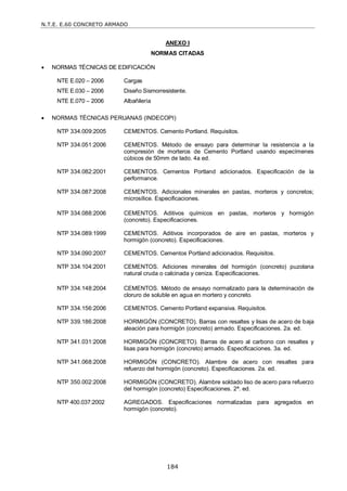 N.T.E. E.60 CONCRETO ARMADO
184
ANEXO I
NORMAS CITADAS
 NORMAS TÉCNICAS DE EDIFICACIÓN
NTE E.020 – 2006 Cargas
NTE E.030 – 2006 Diseño Sismorresistente.
NTE E.070 – 2006 Albañilería
 NORMAS TÉCNICAS PERUANAS (INDECOPI)
NTP 334.009:2005 CEMENTOS. Cemento Portland. Requisitos.
NTP 334.051:2006 CEMENTOS. Método de ensayo para determinar la resistencia a la
compresión de morteros de Cemento Portland usando especímenes
cúbicos de 50mm de lado. 4a ed.
NTP 334.082:2001 CEMENTOS. Cementos Portland adicionados. Especificación de la
performance.
NTP 334.087:2008 CEMENTOS. Adicionales minerales en pastas, morteros y concretos;
microsílice. Especificaciones.
NTP 334.088:2006 CEMENTOS. Aditivos químicos en pastas, morteros y hormigón
(concreto). Especificaciones.
NTP 334.089:1999 CEMENTOS. Aditivos incorporados de aire en pastas, morteros y
hormigón (concreto). Especificaciones.
NTP 334.090:2007 CEMENTOS. Cementos Portland adicionados. Requisitos.
NTP 334.104:2001 CEMENTOS. Adiciones minerales del hormigón (concreto) puzolana
natural cruda o calcinada y ceniza. Especificaciones.
NTP 334.148:2004 CEMENTOS. Método de ensayo normalizado para la determinación de
cloruro de soluble en agua en mortero y concreto.
NTP 334.156:2006 CEMENTOS. Cemento Portland expansiva. Requisitos.
NTP 339.186:2008 HORMIGÓN (CONCRETO). Barras con resaltes y lisas de acero de baja
aleación para hormigón (concreto) armado. Especificaciones. 2a. ed.
NTP 341.031:2008 HORMIGÓN (CONCRETO). Barras de acero al carbono con resaltes y
lisas para hormigón (concreto) armado. Especificaciones. 3a. ed.
NTP 341.068:2008 HORMIGÓN (CONCRETO). Alambre de acero con resaltes para
refuerzo del hormigón (concreto). Especificaciones. 2a. ed.
NTP 350.002:2008 HORMIGÓN (CONCRETO). Alambre soldado liso de acero para refuerzo
del hormigón (concreto) Especificaciones. 2ª. ed.
NTP 400.037:2002 AGREGADOS. Especificaciones normalizadas para agregados en
hormigón (concreto).
 