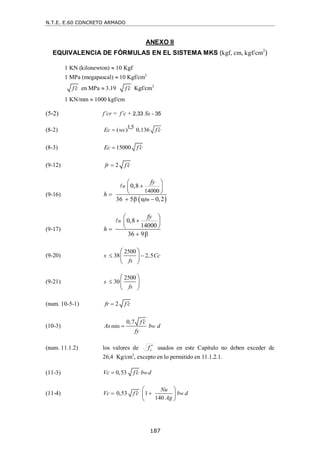 N.T.E. E.60 CONCRETO ARMADO
187
ANEXO II
EQUIVALENCIA DE FÓRMULAS EN EL SISTEMA MKS (kgf, cm, kgf/cm2
)
1 KN (kilonewton)  10 Kgf
1 MPa (megapascal)  10 Kgf/cm2
f c
 en MPa  3.19 f c
 Kgf/cm2
1 KN/mm  1000 kgf/cm
(5-2) f’cr = f’c + 2,33 Ss - 35
(8-2) 1,5
( ) 0,136
Ec wc f c


(8-3) 15000
Ec f c


(9-12) 2
fr f c


(9-16)
 
14000
0,8
36 5β α 0,2
n
fm
fy
h
 

 
 

 

(9-17)
0,8
14000
36 9β
n
fy
h
 

 
 



(9-20)
2500
38 2,5
s Cc
fs
 
 
 
 
(9-21)
2500
30
s
fs

 
 
 
(num. 10-5-1) 2
fr f c


(10-3) min
0,7
w
f c
As b d
fy


(num. 11.1.2) los valores de c
f  usados en este Capítulo no deben exceder de
26,4 Kg/cm2
, excepto en lo permitido en 11.1.2.1.
(11-3) 0,53 w
Vc f c b d


(11-4) 0,53 1
140
w
Nu
Vc f c b d
Ag
 

 
 
 
 