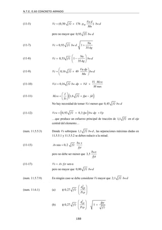 N.T.E. E.60 CONCRETO ARMADO
188
(11-5) (0,50 176 ) w
Vu d
Vc f c b d
w
Mu

  
pero no mayor que 0,93 w
f c b d

(11-7) 0,93 1
35
w
Nu
Vc f c b d
Ag

 
(11-8) 0,53 1
35
w
Nu
Vc f c b d
Ag

 
 
 
 
(11-9) 0,16 49 w
Vu dp
Vc f c b d
Mu

 
 
 
 
(11-10)
max
0,16
cre
w
Vi M
Vci f c b dp Vd
M

  
(11-11)  
1,6
cre
I
M f c fpe fd
Yt

  
 
 
 
No hay necesidad de tomar Vci menor que 0,45 w
f c b d

(11-12)  
0,93 0,3 w
Vcw f c fpc b dp Vp

  
…que produce un esfuerzo principal de tracción de 1,1 f c
 en el eje
central del elemento…
(num. 11.5.5.3) Donde Vs sobrepasa 1,1 w
f c b d
 , las separaciones máximas dadas en
11.5.5.1 y 11.5.5.2 se deben reducir a la mitad.
(11-13) min 0,2
w
b s
Av f c
fyt


pero no debe ser menor que 3,5
w
b s
fyt
(11-17) sen
Vs Av fyt
 
pero no mayor que 0,80 w
f c b d

(num. 11.5.7.9) En ningún caso se debe considerar Vs mayor que 2,1 w
f c b d

(num. 11.6.1) (a)
2
0,27
cp
Acp
f c
P


 
 
 
 
(b)
2
0,27 1
cp
cp
A fpc
f c
P f c

 

 
 
 
 
 