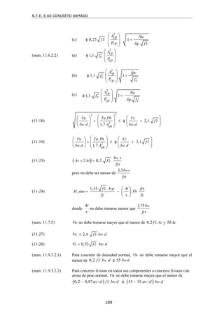N.T.E. E.60 CONCRETO ARMADO
189
(c)
2
0,27 1
cp
A Nu
cp
f c
P Ag f c

 

 
 
 
 
(num. 11.6.2.2) (a)
2
1,1
cp
cp
A
fc
P


 
 
 
 
(b)
(c)
(11-18)
2
2
2 2,1
1,7
w w
oh
Vu Tu Ph Vc
f c
b d A b d

   
 
   
 
   
 
   
 
(11-19) 2 2,1
1,7
h
w w
oh
Vu Tu P Vc
f c
b d A b d

   
   
 
   
   
   
 
(11-23)  
2 0,2
w
b s
Av At f c
fyt

 
pero no debe ser menor de
3,5 w
b s
fyt
(11-24) min
1,33
,
cp
h
f c A At fyt
A P
fy s fy

 
 
 
 

donde
s
At
no debe tomarse menor que
1,75 w
b
fyt
(num. 11.7.5) Vn no debe tomarse mayor que el menor de 0,2 f c Ac
 y 55Ac
(11-27) 2,6
Vn f c bw d


(11-28) 0,53
Vc f c bw d


(num. 11.9.3.2.1) Para concreto de densidad normal, Vn no debe tomarse mayor que el
menor de 0,2 w
f c b d
 ó 55 w
b d
(num. 11.9.3.2.2) Para concreto liviano en todos sus componentes o concreto liviano con
arena de peso normal, Vn no debe tomarse mayor que el menor de
 
0,2 0,07 / w
v d f c b d
a 
 ó  
55 19 / w
v d b d
a

2
1,1 1
cp
cp
A fpc
fc
P fc

 

 
 
 
 
2
1,1 1
cp
cp
A Nu
fc
P Ag fc

 

 
 
 
 
 