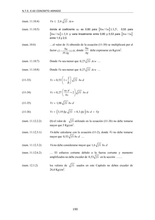 N.T.E. E.60 CONCRETO ARMADO
190
(num. 11.10.4) 2,6
Vn f c Acw


(num. 11.10.5) donde el coeficiente c es 0,80 para  
/ 1,5
m m
h 
 ; 0,53 para
 
/ 2,0
m m
h 
 y varia linealmente entre 0,80 y 0,53 para  
/
m m
h 
entre 1,5 y 2,0.
(num..10.6) …el valor de Vcobtenido de la ecuación (11-30) se multiplicará por el
factor (1 ) 0
35
Nu
Ag
  , donde
Nu
Ag
debe expresarse en Kg/cm2
.
(num. 11.10.7) Donde Vu sea menor que 0,27 f c Acw
 …
(num. 11.10.8) Donde Vu sea menor que 0,27 f c Acw
 …
(11-33)
2
0,53 1 o
Vc f c b d

 

 
 
 
(11-34) 0,27 2
s
o
o
d
Vc f c b d
b


 
 
 
 
(11-35) 1,06 o
Vc f c b d


(11-36)  
3,19 0,3
p o
Vc f c fpc b d Vp

   
(num. 11.12.2.2) (b) el valor de f c
 utilizado en la ecuación (11-36) no debe tomarse
mayor que 5 Kg/cm2
.
(num. 11.12.3.1) Vn debe calcularse con la ecuación (11-2), donde Vc no debe tomarse
mayor que 0,53 o
f c b d
 …
(num. 11.12.3.2) Vn no debe considerarse mayor que 1,6 o
f c b d

(num. 11.12.6.2) … El esfuerzo cortante debido a la fuerza cortante y momento
amplificados no debe exceder de 0,53 f c
 en la sección ……
(num. 12.1.2) los valores de f c
 usados en este Capítulo no deben exceder de
26,4 Kg/cm2
.
 