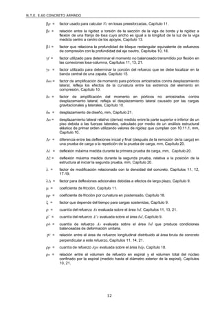 N.T.E. E.60 CONCRETO ARMADO
12
p = factor usado para calcular Vc en losas preesforzadas, Capítulo 11.
t = relación entre la rigidez a torsión de la sección de la viga de borde y la rigidez a
flexión de una franja de losa cuyo ancho es igual a la longitud de la luz de la viga
medida centro a centro de los apoyos, Capítulo 13.
1 = factor que relaciona la profundidad de bloque rectangular equivalente de esfuerzos
de compresión con la profundidad del eje neutro, Capítulos 10, 18.
f = factor utilizado para determinar el momento no balanceado transmitido por flexión en
las conexiones losa-columna, Capítulos 11, 13, 21.
s = factor utilizado para determinar la porción del refuerzo que se debe localizar en la
banda central de una zapata, Capítulo 15.
ns = factor de amplificación de momento para pórticos arriostrados contra desplazamiento
lateral, refleja los efectos de la curvatura entre los extremos del elemento en
compresión, Capítulo 10.
s = factor de amplificación del momento en pórticos no arriostrados contra
desplazamiento lateral, refleja el desplazamiento lateral causado por las cargas
gravitacionales y laterales, Capítulo 10.
u = desplazamiento de diseño, mm, Capítulo 21.
o = desplazamiento lateral relativo (deriva) medido entre la parte superior e inferior de un
piso debida a las fuerzas laterales, calculado por medio de un análisis estructural
elástico de primer orden utilizando valores de rigidez que cumplan con 10.11.1, mm,
Capítulo 10.
r = diferencia entre las deflexiones inicial y final (después de la remoción de la carga) en
una prueba de carga o la repetición de la prueba de carga, mm, Capítulo 20.
1 = deflexión máxima medida durante la primera prueba de carga, mm, Capítulo 20.
2 = deflexión máxima medida durante la segunda prueba, relativa a la posición de la
estructura al iniciar la segunda prueba, mm, Capítulo 20.
 = factor de modificación relacionado con la densidad del concreto, Capítulos 11, 12,
17-19.
 = factor para deflexiones adicionales debidas a efectos de largo plazo, Capítulo 9.
 = coeficiente de fricción, Capítulo 11.
p = coeficiente de fricción por curvatura en postensado, Capítulo 18.
 = factor que depende del tiempo para cargas sostenidas, Capítulo 9.
 = cuantía del refuerzo As evaluada sobre el área bd, Capítulos 11, 13, 21.
’ = cuantía del refuerzo A’s evaluada sobre el área bd, Capítulo 9.
b = cuantía de refuerzo As evaluada sobre el área bd que produce condiciones
balanceadas de deformación unitaria.
ρ = relación entre el área de refuerzo longitudinal distribuido al área bruta de concreto
perpendicular a este refuerzo, Capítulos 11, 14, 21.
p = cuantía de refuerzo Aps evaluada sobre el área bdp, Capítulo 18.
s = relación entre el volumen de refuerzo en espiral y el volumen total del núcleo
confinado por la espiral (medido hasta el diámetro exterior de la espiral), Capítulos
10, 21.
 