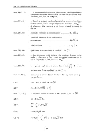 N.T.E. E.60 CONCRETO ARMADO
193
(num. 18.13.4.1) … El esfuerzo nominal de tracción del refuerzo no adherido presforzado
para resistir las fuerzas de tracción en las zonas de anclaje debe estar
limitado a 700
fps fse
  en Kg/cm2
.
(num. 19.4.10) … Cuando el esfuerzo membranal principal de tracción sobre el área
total de concreto, debido a cargas amplificadas, excede de 1,06 f c
  ,
el refuerzo no debe espaciarse a más de tres veces el espesor de la
cáscara.
(num. 21.7.4.1) Para nudos confinados en las cuatro caras: …………… 5,3 Aj
f c

Para nudos confinados en tres caras o en dos
caras opuestas : …………………………………….... 4,0 Aj
f c

Para otros casos: ………………….………………….. 3,2 Aj
f c

(num. 21.9.4.3) b) O cuando la fuerza cortante Vu excede 0,53 Acv f c

(num. 21.9.6.5) … Esta disposición podrá limitarse a las secciones de muro en las
cuales el esfuerzo en la fibra extrema en tracción, ocasionado por la
acción conjunta de Pu y Mu, exceda de 2,0 f c
 .
(num. 21.9.9.3) Las vigas de acople con una relación de aspecto 2
n
h
 

 
 

con una
fuerza cortante Vu que exceda de 1,04 Acw f c
 …
(num.. 21.9.9.4) Para cualquier relación de aspecto, Vn no debe suponerse mayor que
2,6 Acw f c
 …
(21-8) 2 α 2,6
Vn Av d fy sen Acw f c
  
(21-9)  
0,53 ρ
Vn Acv fy
t
f c
 

(num.. 21.11.7.3) La resistencia nominal al cortante no debe exceder de 2,1Acv f c
 …
(22-2) 1,33
Mn f c Sm


(22-7) 1,33
Mu Pu
Sm Ag
f c

  
(22-9) 0,35
Vn bwh
f c
 
(22-10)
2
0,35 1 0,70
β
Vn boh boh
f c f c
  
 
 
 
 
 