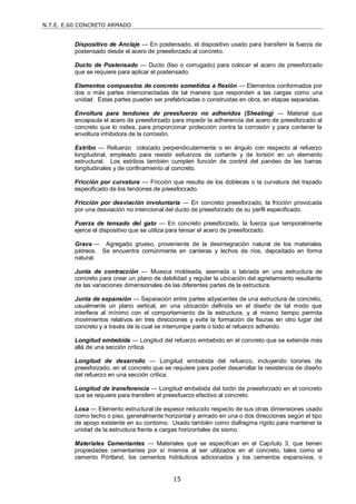 N.T.E. E.60 CONCRETO ARMADO
15
Dispositivo de Anclaje — En postensado, el dispositivo usado para transferir la fuerza de
postensado desde el acero de preesforzado al concreto.
Ducto de Postensado — Ducto (liso o corrugado) para colocar el acero de preesforzado
que se requiere para aplicar el postensado.
Elementos compuestos de concreto sometidos a flexión — Elementos conformados por
dos o más partes interconectadas de tal manera que responden a las cargas como una
unidad. Estas partes pueden ser prefabricadas o construidas en obra, en etapas separadas.
Envoltura para tendones de preesfuerzo no adheridos (Sheating) — Material que
encapsula el acero de preesforzado para impedir la adherencia del acero de preesforzado al
concreto que lo rodea, para proporcionar protección contra la corrosión y para contener la
envoltura inhibidora de la corrosión.
Estribo — Refuerzo colocado perpendicularmente o en ángulo con respecto al refuerzo
longitudinal, empleado para resistir esfuerzos de cortante y de torsión en un elemento
estructural. Los estribos también cumplen función de control del pandeo de las barras
longitudinales y de confinamiento al concreto.
Fricción por curvatura — Fricción que resulta de los dobleces o la curvatura del trazado
especificado de los tendones de preesforzado.
Fricción por desviación involuntaria — En concreto preesforzado, la fricción provocada
por una desviación no intencional del ducto de preesforzado de su perfil especificado.
Fuerza de tensado del gato — En concreto preesforzado, la fuerza que temporalmente
ejerce el dispositivo que se utiliza para tensar el acero de preesforzado.
Grava — Agregado grueso, proveniente de la desintegración natural de los materiales
pétreos. Se encuentra comúnmente en canteras y lechos de ríos, depositado en forma
natural.
Junta de contracción — Muesca moldeada, aserrada o labrada en una estructura de
concreto para crear un plano de debilidad y regular la ubicación del agrietamiento resultante
de las variaciones dimensionales de las diferentes partes de la estructura.
Junta de expansión — Separación entre partes adyacentes de una estructura de concreto,
usualmente un plano vertical, en una ubicación definida en el diseño de tal modo que
interfiera al mínimo con el comportamiento de la estructura, y al mismo tiempo permita
movimientos relativos en tres direcciones y evite la formación de fisuras en otro lugar del
concreto y a través de la cual se interrumpe parte o todo el refuerzo adherido.
Longitud embebida — Longitud del refuerzo embebido en el concreto que se extiende más
allá de una sección crítica.
Longitud de desarrollo — Longitud embebida del refuerzo, incluyendo torones de
preesforzado, en el concreto que se requiere para poder desarrollar la resistencia de diseño
del refuerzo en una sección crítica.
Longitud de transferencia — Longitud embebida del torón de preesforzado en el concreto
que se requiere para transferir el preesfuerzo efectivo al concreto.
Losa — Elemento estructural de espesor reducido respecto de sus otras dimensiones usado
como techo o piso, generalmente horizontal y armado en una o dos direcciones según el tipo
de apoyo existente en su contorno. Usado también como diafragma rígido para mantener la
unidad de la estructura frente a cargas horizontales de sismo.
Materiales Cementantes — Materiales que se especifican en el Capítulo 3, que tienen
propiedades cementantes por sí mismos al ser utilizados en el concreto, tales como el
cemento Pórtland, los cementos hidráulicos adicionados y los cementos expansivos, o
 