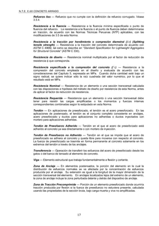 N.T.E. E.60 CONCRETO ARMADO
17
Refuerzo liso — Refuerzo que no cumple con la definición de refuerzo corrugado. Véase
3.5.4.
Resistencia a la fluencia — Resistencia a la fluencia mínima especificada o punto de
fluencia del refuerzo. La resistencia a la fluencia o el punto de fluencia deben determinarse
en tracción, de acuerdo con las Normas Técnicas Peruanas (NTP) aplicables, con las
modificaciones de 3.5 de esta Norma.
Resistencia a la tracción por hendimiento o compresión diametral (fct) (Splitting
tensile strength) — Resistencia a la tracción del concreto determinada de acuerdo con
ASTM C 496M, tal como se describe en ―Standard Specification for Lightweight Aggregates
for Structural Concrete‖ (ASTM C 330).
Resistencia de diseño — Resistencia nominal multiplicada por el factor de reducción de
resistencia  que corresponda.
Resistencia especificada a la compresión del concreto (f’c) — Resistencia a la
compresión del concreto empleada en el diseño y evaluada de acuerdo con las
consideraciones del Capítulo 5, expresada en MPa. Cuando dicha cantidad esté bajo un
signo radical, se quiere indicar sólo la raíz cuadrada del valor numérico, por lo que el
resultado está en MPa.
Resistencia Nominal — Resistencia de un elemento o una sección transversal calculada
con las disposiciones e hipótesis del método de diseño por resistencia de esta Norma, antes
de aplicar el factor de reducción de resistencia.
Resistencia Requerida — Resistencia que un elemento o una sección transversal debe
tener para resistir las cargas amplificadas o los momentos y fuerzas internas
correspondientes combinadas según lo estipulado en esta Norma.
Tendón — En aplicaciones de preesforzado, el tendón es el acero preesforzado. En las
aplicaciones de postensado, el tendón es el conjunto completo consistente en anclajes,
acero preesforzado y ductos para aplicaciones no adheridas o ductos inyectados con
mortero para aplicaciones adheridas.
Tendón de Preesfuerzo Adherido — Tendón en el que el acero de preesforzado está
adherido al concreto ya sea directamente o con mortero de inyección.
Tendón de Preesfuerzo no Adherido — Tendón en el que se impide que el acero de
preesforzado se adhiera al concreto y queda libre para moverse con respecto al concreto.
La fuerza de preesforzado se trasmite en forma permanente al concreto solamente en los
extremos del tendón a través de los anclajes.
Transferencia — Operación de transferir los esfuerzos del acero de preesforzado desde los
gatos o del banco de tensado al elemento de concreto.
Viga — Elemento estructural que trabaja fundamentalmente a flexión y cortante.
Zona de Anclaje — En elementos postensados, la porción del elemento en la cual la
distribución de esfuerzos normales se ve afectada por la concentración de esfuerzos
producida por el anclaje. Su extensión es igual a la longitud de la mayor dimensión de la
sección transversal del elemento. En anclajes localizados lejos del extremo de un elemento,
la zona de anclaje incluye la zona perturbada delante y detrás del dispositivo de anclaje.
Zona de Tracción Precomprimida — Porción de un elemento preesforzado donde ocurriría
tracción producida por flexión si la fuerza de preesfuerzo no estuviera presente, calculada
usando las propiedades de la sección bruta, bajo carga muerta y viva no amplificadas.
 