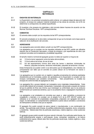 N.T.E. E.60 CONCRETO ARMADO
18
CAPÍTULO 3
MATERIALES
3.1 ENSAYOS DE MATERIALES
3.1.1 La Supervisión o la autoridad competente podrá ordenar, en cualquier etapa de ejecución del
proyecto, el ensayo de cualquier material empleado en las obras de concreto, con el fin de
determinar si corresponde a la calidad especificada.
3.1.2 El muestreo y los ensayos de materiales y del concreto deben hacerse de acuerdo con las
Normas Técnicas Peruanas - NTP correspondientes.
3.2 CEMENTOS
3.2.1 El cemento debe cumplir con los requisitos de las NTP correspondientes.
3.2.2 El cemento empleado en la obra debe corresponder al que se ha tomado como base para la
selección de la dosificación del concreto.
3.3 AGREGADOS
3.3.1 Los agregados para concreto deben cumplir con las NTP correspondientes.
Los agregados que no cumplan con los requisitos indicados en las NTP, podrán ser utilizados
siempre que el Constructor demuestre, a través de ensayos y por experiencias de obra, que
producen concretos con la resistencia y durabilidad requeridas.
3.3.2 El tamaño máximo nominal del agregado grueso no debe ser superior a ninguna de:
(a) 1/5 de la menor separación entre los lados del encofrado.
(b) 1/3 de la altura de la losa, de ser el caso.
(c) 3/4 del espaciamiento mínimo libre entre las barras o alambres individuales de
refuerzo, paquetes de barras, tendones individuales, paquetes de tendones o ductos.
Estas limitaciones se pueden omitir si se demuestra que la trabajabilidad y los métodos de
compactación son tales que el concreto se puede colocar sin la formación de vacíos o
―cangrejeras‖.
3.3.3 Los agregados que no cuenten con un registro o aquellos provenientes de canteras explotadas
directamente por el Contratista, podrán ser aprobados por la Supervisión si cumplen con los
ensayos normalizados que considere convenientes. Este procedimiento no invalida los
ensayos de control de lotes de agregados en obra.
3.3.4 Los agregados fino y grueso deberán ser manejados como materiales independientes. Cada
una de ellos deberá ser procesado, transportado, manipulado, almacenado y pesado de manera
tal que la pérdida de finos sea mínima, que mantengan su uniformidad, que no se produzca
contaminación por sustancias extrañas y que no se presente rotura o segregación importante en
ellos.
3.3.5 Los agregados a ser empleados en concretos que vayan a estar sometidos a procesos de
congelación y deshielo y no cumplan con el acápite 5.2.2 de la NTP 400.037 podrán ser
utilizados si un concreto de propiedades comparables, preparado con agregado del mismo
origen, ha demostrado un comportamiento satisfactorio cuando estuvo sometido a condiciones
de intemperismo similares a las que se esperan.
3.3.6 El agregado fino podrá consistir de arena natural o manufacturada, o una combinación de
ambas. Sus partículas serán limpias, de perfiles preferentemente angulares, duros, compactos
y resistentes. Deberá estar libre de partículas escamosas, materia orgánica u otras sustancias
dañinas.
3.3.7 El agregado grueso podrá consistir de grava natural o triturada. Sus partículas serán limpias, de
perfil preferentemente angular o semi-angular, duras, compactas, resistentes y de textura
preferentemente rugosa; deberá estar libre de partículas escamosas, materia orgánica u otras
sustancias dañinas.
 