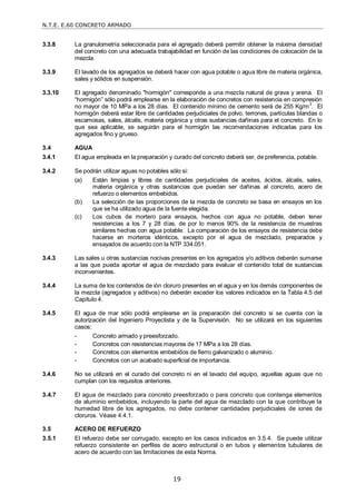 N.T.E. E.60 CONCRETO ARMADO
19
3.3.8 La granulometría seleccionada para el agregado deberá permitir obtener la máxima densidad
del concreto con una adecuada trabajabilidad en función de las condiciones de colocación de la
mezcla.
3.3.9 El lavado de los agregados se deberá hacer con agua potable o agua libre de materia orgánica,
sales y sólidos en suspensión.
3.3.10 El agregado denominado "hormigón" corresponde a una mezcla natural de grava y arena. El
―hormigón‖ sólo podrá emplearse en la elaboración de concretos con resistencia en compresión
no mayor de 10 MPa a los 28 días. El contenido mínimo de cemento será de 255 Kg/m
3
. El
hormigón deberá estar libre de cantidades perjudiciales de polvo, terrones, partículas blandas o
escamosas, sales, álcalis, materia orgánica y otras sustancias dañinas para el concreto. En lo
que sea aplicable, se seguirán para el hormigón las recomendaciones indicadas para los
agregados fino y grueso.
3.4 AGUA
3.4.1 El agua empleada en la preparación y curado del concreto deberá ser, de preferencia, potable.
3.4.2 Se podrán utilizar aguas no potables sólo si:
(a) Están limpias y libres de cantidades perjudiciales de aceites, ácidos, álcalis, sales,
materia orgánica y otras sustancias que puedan ser dañinas al concreto, acero de
refuerzo o elementos embebidos.
(b) La selección de las proporciones de la mezcla de concreto se basa en ensayos en los
que se ha utilizado agua de la fuente elegida.
(c) Los cubos de mortero para ensayos, hechos con agua no potable, deben tener
resistencias a los 7 y 28 días, de por lo menos 90% de la resistencia de muestras
similares hechas con agua potable. La comparación de los ensayos de resistencia debe
hacerse en morteros idénticos, excepto por el agua de mezclado, preparados y
ensayados de acuerdo con la NTP 334.051.
3.4.3 Las sales u otras sustancias nocivas presentes en los agregados y/o aditivos deberán sumarse
a las que pueda aportar el agua de mezclado para evaluar el contenido total de sustancias
inconvenientes.
3.4.4 La suma de los contenidos de ión cloruro presentes en el agua y en los demás componentes de
la mezcla (agregados y aditivos) no deberán exceder los valores indicados en la Tabla 4.5 del
Capítulo 4.
3.4.5 El agua de mar sólo podrá emplearse en la preparación del concreto si se cuenta con la
autorización del Ingeniero Proyectista y de la Supervisión. No se utilizará en los siguientes
casos:
- Concreto armado y preesforzado.
- Concretos con resistencias mayores de 17 MPa a los 28 días.
- Concretos con elementos embebidos de fierro galvanizado o aluminio.
- Concretos con un acabado superficial de importancia.
3.4.6 No se utilizará en el curado del concreto ni en el lavado del equipo, aquellas aguas que no
cumplan con los requisitos anteriores.
3.4.7 El agua de mezclado para concreto preesforzado o para concreto que contenga elementos
de aluminio embebidos, incluyendo la parte del agua de mezclado con la que contribuye la
humedad libre de los agregados, no debe contener cantidades perjudiciales de iones de
cloruros. Véase 4.4.1.
3.5 ACERO DE REFUERZO
3.5.1 El refuerzo debe ser corrugado, excepto en los casos indicados en 3.5.4. Se puede utilizar
refuerzo consistente en perfiles de acero estructural o en tubos y elementos tubulares de
acero de acuerdo con las limitaciones de esta Norma.
 