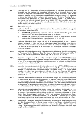 N.T.E. E.60 CONCRETO ARMADO
20
3.5.2 El refuerzo que va a ser soldado así como el procedimiento de soldadura, el cual deberá ser
compatible con los requisitos de soldabilidad del acero que se empleará, deberán estar
indicados en los planos y especificaciones del proyecto, así como la ubicación y tipo de los
empalmes soldados y otras soldaduras requeridas en las barras de refuerzo. La soldadura
de barras de refuerzo debe realizarse de acuerdo con ―Structural Welding Code –
Reinforcing Steel‖, ANSI/AWS D1.4 de la American Welding Society. Las normas ASTM
para barras de refuerzo, excepto la ASTM A 706M (NTP 339.186:2008) deben ser
complementadas con un informe de las propiedades necesarias del material para cumplir
con los requisitos de ANSI/AWS D1.4.
3.5.3 Refuerzo corrugado
3.5.3.1 Las barras de refuerzo corrugado deben cumplir con los requisitos para barras corrugadas
de una de las siguientes normas:
(a) ―HORMIGON (CONCRETO) barras de acero al carbono con resaltes y lisas para
hormigón (concreto) armado. Especificaciones‖ (NTP 341.031);
(b) ―HORMIGON (CONCRETO) barras con resaltes y lisas de acero de baja aleación
para hormigón (concreto) armado. Especificaciones‖ (NTP 339.186)
3.5.3.2 Las barras corrugadas deben cumplir con una de las NTP enumeradas en 3.5.3.1, excepto
que para barras con fy mayor que 420 MPa, la resistencia a la fluencia debe tomarse como
el esfuerzo correspondiente a una deformación unitaria de 0,35%. Véase 9.5. La resistencia
a la fluencia debe corresponder a la determinada por las pruebas de barras de sección
transversal completa.
3.5.3.3 Las mallas electrosoldadas de barras corrugadas deben ajustarse a ―Standard Specification
for Fabricated Welded Deformed Steel Bar Mats for Concrete Reinforcement‖ (ASTM A
184M). Las barras utilizadas deben cumplir con NTP 341.031 ó NTP 339.186
3.5.3.4 El alambre corrugado para refuerzo del concreto debe cumplir con la NTP 341.068 excepto
que el diámetro del alambre no debe ser menor que 5,5 mm y para el alambre con fy mayor
de 420 MPa, la resistencia a la fluencia debe tomarse como el esfuerzo correspondiente a
una deformación unitaria de 0,35%.
3.5.3.5 Las mallas electrosoldadas de alambre liso deben cumplir con la NTP 350.002 excepto que
para alambre con un fy mayor que 420 MPa, la resistencia a la fluencia debe tomarse como
el esfuerzo correspondiente a una deformación unitaria de 0,35%. Las intersecciones
soldadas no deben estar espaciadas en más de 300 mm en el sentido del esfuerzo
calculado, excepto para refuerzo de alambre electrosoldado utilizado como estribos de
acuerdo con 12.13.2.
3.5.3.6 Las mallas electrosoldadas de alambre corrugado deben cumplir con ―Standard Specification
for Steel Welded Wire Reinforcement Deformed, for Concrete‖ (ASTM A 497M), excepto que
para alambres con fy mayor que 420 MPa, la resistencia a la fluencia debe tomarse como el
esfuerzo correspondiente a una deformación unitaria de 0,35%. Las intersecciones soldadas
no deben estar espaciadas a más de 400 mm, en el sentido del esfuerzo calculado, excepto
para refuerzos de alambre electrosoldado utilizados como estribos de acuerdo con 12.13.2.
3.5.3.7 Las barras de refuerzo galvanizadas deben cumplir con ―Standard Specification for Zinc-
Coated (Galvanized) Steel Bars for Concrete Reinforcement‖ (ASTM A 767M). Las barras
de refuerzo con recubrimiento epóxico deben cumplir con ―Standard Specification for Epoxy-
Coated Steel Reinforcing Bars‖ (ASTM A 775M) o con ―Standard Specification for Epoxy-
Coated Prefabricated Steel Reinforcing Bars‖ (ASTM A 934M). Las barras que se vayan a
galvanizar o a recubrir con epóxico deben cumplir con una de las normas citadas en 3.5.3.1.
3.5.3.8 Los alambres y el refuerzo electrosoldado de alambre recubiertos con epóxico deben cumplir
con ―Standard Specification for Epoxy-Coated Steel Wire and Welded Wire Reinforcement‖
(ASTM A 884M). Los alambres que se vayan a recubrir con epóxico deben cumplir con
3.5.3.4 y el refuerzo electrosoldado de alambre que se vaya a recubrir con epóxico debe
cumplir con 3.5.3.5 ó 3.5.3.6.
 