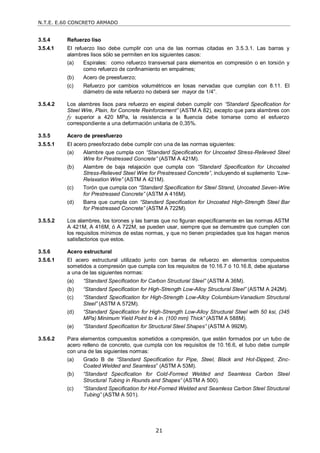 N.T.E. E.60 CONCRETO ARMADO
21
3.5.4 Refuerzo liso
3.5.4.1 El refuerzo liso debe cumplir con una de las normas citadas en 3.5.3.1. Las barras y
alambres lisos sólo se permiten en los siguientes casos:
(a) Espirales: como refuerzo transversal para elementos en compresión o en torsión y
como refuerzo de confinamiento en empalmes;
(b) Acero de preesfuerzo;
(c) Refuerzo por cambios volumétricos en losas nervadas que cumplan con 8.11. El
diámetro de este refuerzo no deberá ser mayor de 1/4‖.
3.5.4.2 Los alambres lisos para refuerzo en espiral deben cumplir con ―Standard Specification for
Steel Wire, Plain, for Concrete Reinforcement‖ (ASTM A 82), excepto que para alambres con
fy superior a 420 MPa, la resistencia a la fluencia debe tomarse como el esfuerzo
correspondiente a una deformación unitaria de 0,35%.
3.5.5 Acero de preesfuerzo
3.5.5.1 El acero preesforzado debe cumplir con una de las normas siguientes:
(a) Alambre que cumpla con ―Standard Specification for Uncoated Stress-Relieved Steel
Wire for Prestressed Concrete‖ (ASTM A 421M).
(b) Alambre de baja relajación que cumpla con ―Standard Specification for Uncoated
Stress-Relieved Steel Wire for Prestressed Concrete‖, incluyendo el suplemento ―Low-
Relaxation Wire‖ (ASTM A 421M).
(c) Torón que cumpla con ―Standard Specification for Steel Strand, Uncoated Seven-Wire
for Prestressed Concrete‖ (ASTM A 416M).
(d) Barra que cumpla con ―Standard Specification for Uncoated High-Strength Steel Bar
for Prestressed Concrete‖ (ASTM A 722M).
3.5.5.2 Los alambres, los torones y las barras que no figuran específicamente en las normas ASTM
A 421M, A 416M, ó A 722M, se pueden usar, siempre que se demuestre que cumplen con
los requisitos mínimos de estas normas, y que no tienen propiedades que los hagan menos
satisfactorios que estos.
3.5.6 Acero estructural
3.5.6.1 El acero estructural utilizado junto con barras de refuerzo en elementos compuestos
sometidos a compresión que cumpla con los requisitos de 10.16.7 ó 10.16.8, debe ajustarse
a una de las siguientes normas:
(a) ―Standard Specification for Carbon Structural Steel‖ (ASTM A 36M).
(b) ―Standard Specification for High-Strength Low-Alloy Structural Steel‖ (ASTM A 242M).
(c) ―Standard Specification for High-Strength Low-Alloy Columbium-Vanadium Structural
Steel‖ (ASTM A 572M).
(d) ―Standard Specification for High-Strength Low-Alloy Structural Steel with 50 ksi, (345
MPa) Minimum Yield Point to 4 in. (100 mm) Thick‖ (ASTM A 588M).
(e) ―Standard Specification for Structural Steel Shapes‖ (ASTM A 992M).
3.5.6.2 Para elementos compuestos sometidos a compresión, que estén formados por un tubo de
acero relleno de concreto, que cumpla con los requisitos de 10.16.6, el tubo debe cumplir
con una de las siguientes normas:
(a) Grado B de ―Standard Specification for Pipe, Steel, Black and Hot-Dipped, Zinc-
Coated Welded and Seamless‖ (ASTM A 53M).
(b) ―Standard Specification for Cold-Formed Welded and Seamless Carbon Steel
Structural Tubing in Rounds and Shapes‖ (ASTM A 500).
(c) ―Standard Specification for Hot-Formed Welded and Seamless Carbon Steel Structural
Tubing‖ (ASTM A 501).
 