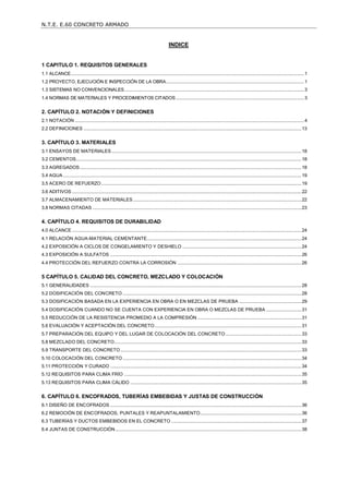 N.T.E. E.60 CONCRETO ARMADO
1
INDICE
1 CAPITULO 1. REQUISITOS GENERALES ......................................................................................................... 1
1.1 ALCANCE........................................................................................................................................................................................1
1.2 PROYECTO, EJECUCIÓN E INSPECCIÓN DE LA OBRA.............................................................................................................1
1.3 SISTEMAS NO CONVENCIONALES..............................................................................................................................................3
1.4 NORMAS DE MATERIALES Y PROCEDIMIENTOS CITADOS .....................................................................................................3
2. CAPÍTULO 2. NOTACIÓN Y DEFINICIONES .................................................................................................... 4
2.1 NOTACIÓN .....................................................................................................................................................................................4
2.2 DEFINICIONES ............................................................................................................................................................................13
3. CAPÍTULO 3. MATERIALES ............................................................................................................................ 18
3.1 ENSAYOS DE MATERIALES......................................................................................................................................................18
3.2 CEMENTOS..................................................................................................................................................................................18
3.3 AGREGADOS...............................................................................................................................................................................18
3.4 AGUA ............................................................................................................................................................................................19
3.5 ACERO DE REFUERZO..............................................................................................................................................................19
3.6 ADITIVOS .....................................................................................................................................................................................22
3.7 ALMACENAMIENTO DE MATERIALES.....................................................................................................................................22
3.8 NORMAS CITADAS .....................................................................................................................................................................23
4. CAPÍTULO 4. REQUISITOS DE DURABILIDAD ............................................................................................. 24
4.0 ALCANCE .....................................................................................................................................................................................24
4.1 RELACIÓN AGUA-MATERIAL CEMENTANTE..........................................................................................................................24
4.2 EXPOSICIÓN A CICLOS DE CONGELAMIENTO Y DESHIELO ..............................................................................................24
4.3 EXPOSICIÓN A SULFATOS .......................................................................................................................................................26
4.4 PROTECCIÓN DEL REFUERZO CONTRA LA CORROSIÓN ..................................................................................................26
5 CAPÍTULO 5. CALIDAD DEL CONCRETO, MEZCLADO Y COLOCACIÓN.................................................... 28
5.1 GENERALIDADES .......................................................................................................................................................................28
5.2 DOSIFICACIÓN DEL CONCRETO .............................................................................................................................................28
5.3 DOSIFICACIÓN BASADA EN LA EXPERIENCIA EN OBRA O EN MEZCLAS DE PRUEBA .................................................29
5.4 DOSIFICACIÓN CUANDO NO SE CUENTA CON EXPERIENCIA EN OBRA O MEZCLAS DE PRUEBA ............................31
5.5 REDUCCIÓN DE LA RESISTENCIA PROMEDIO A LA COMPRESIÓN ..................................................................................31
5.6 EVALUACIÓN Y ACEPTACIÓN DEL CONCRETO....................................................................................................................31
5.7 PREPARACIÓN DEL EQUIPO Y DEL LUGAR DE COLOCACIÓN DEL CONCRETO............................................................33
5.8 MEZCLADO DEL CONCRETO....................................................................................................................................................33
5.9 TRANSPORTE DEL CONCRETO...............................................................................................................................................33
5.10 COLOCACIÓN DEL CONCRETO .............................................................................................................................................34
5.11 PROTECCIÓN Y CURADO .......................................................................................................................................................34
5.12 REQUISITOS PARA CLIMA FRÍO ............................................................................................................................................35
5.13 REQUISITOS PARA CLIMA CÁLIDO .......................................................................................................................................35
6. CAPÍTULO 6. ENCOFRADOS, TUBERÍAS EMBEBIDAS Y JUSTAS DE CONSTRUCCIÓN......................... 36
6.1 DISEÑO DE ENCOFRADOS .......................................................................................................................................................36
6.2 REMOCIÓN DE ENCOFRADOS, PUNTALES Y REAPUNTALAMIENTO................................................................................36
6.3 TUBERÍAS Y DUCTOS EMBEBIDOS EN EL CONCRETO .......................................................................................................37
6.4 JUNTAS DE CONSTRUCCIÓN...................................................................................................................................................38
 