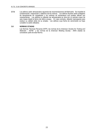 N.T.E. E.60 CONCRETO ARMADO
23
3.7.6 Los aditivos serán almacenados siguiendo las recomendaciones del fabricante. Se impedirá la
contaminación, evaporación o deterioro de los mismos. Los aditivos líquidos serán protegidos
de temperaturas de congelación y de cambios de temperatura que puedan afectar sus
características. Los aditivos no deberán ser almacenados en obra por un período mayor de
seis meses desde la fecha del último ensayo. En caso contrario, deberán reensayarse para
evaluar su calidad antes de su empleo. Los aditivos cuya fecha de vencimiento se haya
cumplido no serán utilizados.
3.8 NORMAS CITADAS
Las Normas Técnicas Peruanas (NTP), las normas de la American Society for Testing and
Materials – ASTM y las normas de la American Welding Society - AWS citadas se
consideran parte de esta Norma.
 
